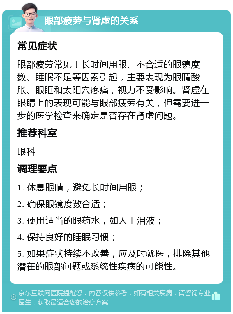 眼部疲劳与肾虚的关系 常见症状 眼部疲劳常见于长时间用眼、不合适的眼镜度数、睡眠不足等因素引起，主要表现为眼睛酸胀、眼眶和太阳穴疼痛，视力不受影响。肾虚在眼睛上的表现可能与眼部疲劳有关，但需要进一步的医学检查来确定是否存在肾虚问题。 推荐科室 眼科 调理要点 1. 休息眼睛，避免长时间用眼； 2. 确保眼镜度数合适； 3. 使用适当的眼药水，如人工泪液； 4. 保持良好的睡眠习惯； 5. 如果症状持续不改善，应及时就医，排除其他潜在的眼部问题或系统性疾病的可能性。