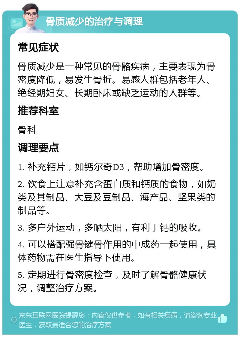 骨质减少的治疗与调理 常见症状 骨质减少是一种常见的骨骼疾病，主要表现为骨密度降低，易发生骨折。易感人群包括老年人、绝经期妇女、长期卧床或缺乏运动的人群等。 推荐科室 骨科 调理要点 1. 补充钙片，如钙尔奇D3，帮助增加骨密度。 2. 饮食上注意补充含蛋白质和钙质的食物，如奶类及其制品、大豆及豆制品、海产品、坚果类的制品等。 3. 多户外运动，多晒太阳，有利于钙的吸收。 4. 可以搭配强骨键骨作用的中成药一起使用，具体药物需在医生指导下使用。 5. 定期进行骨密度检查，及时了解骨骼健康状况，调整治疗方案。