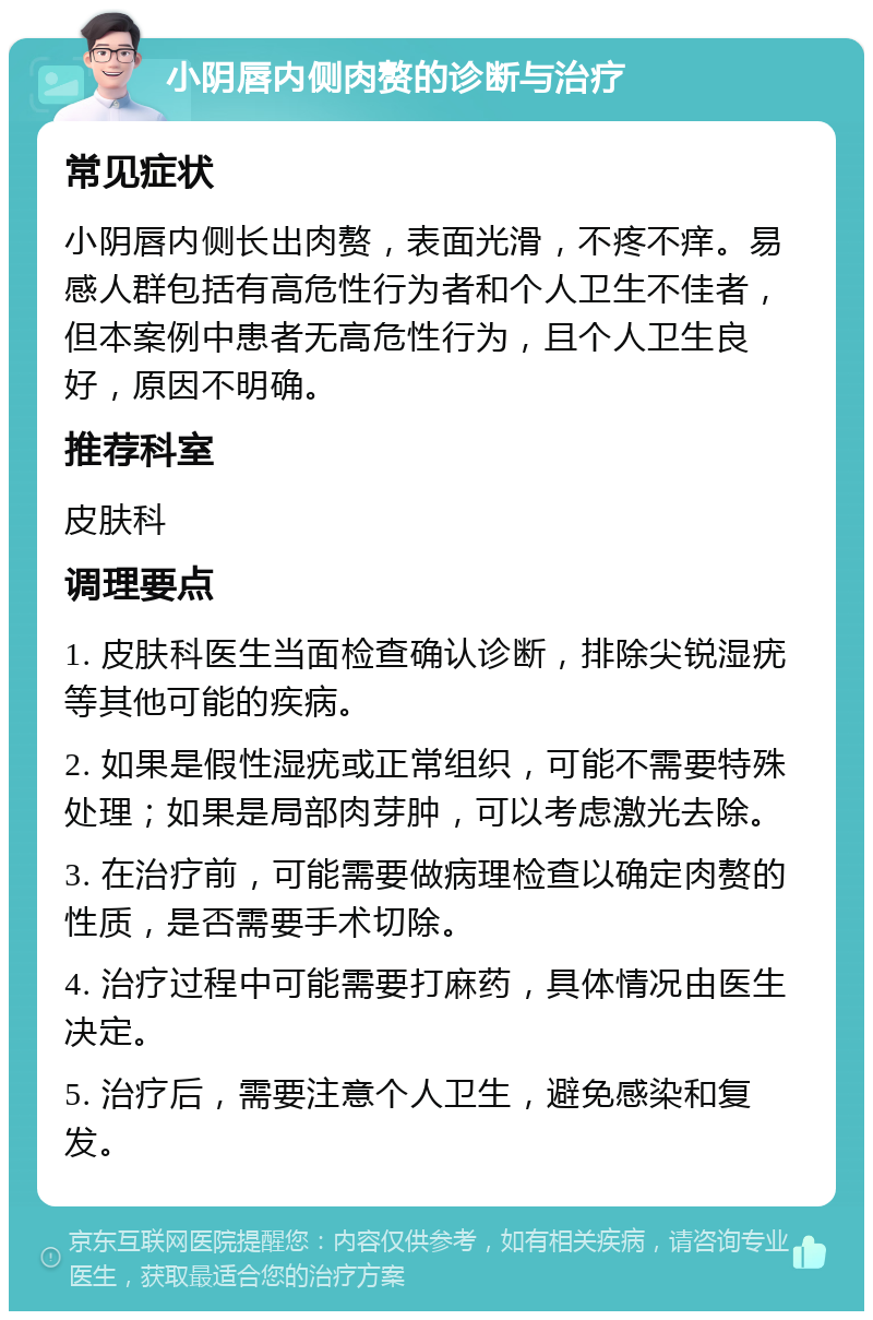 小阴唇内侧肉赘的诊断与治疗 常见症状 小阴唇内侧长出肉赘，表面光滑，不疼不痒。易感人群包括有高危性行为者和个人卫生不佳者，但本案例中患者无高危性行为，且个人卫生良好，原因不明确。 推荐科室 皮肤科 调理要点 1. 皮肤科医生当面检查确认诊断，排除尖锐湿疣等其他可能的疾病。 2. 如果是假性湿疣或正常组织，可能不需要特殊处理；如果是局部肉芽肿，可以考虑激光去除。 3. 在治疗前，可能需要做病理检查以确定肉赘的性质，是否需要手术切除。 4. 治疗过程中可能需要打麻药，具体情况由医生决定。 5. 治疗后，需要注意个人卫生，避免感染和复发。