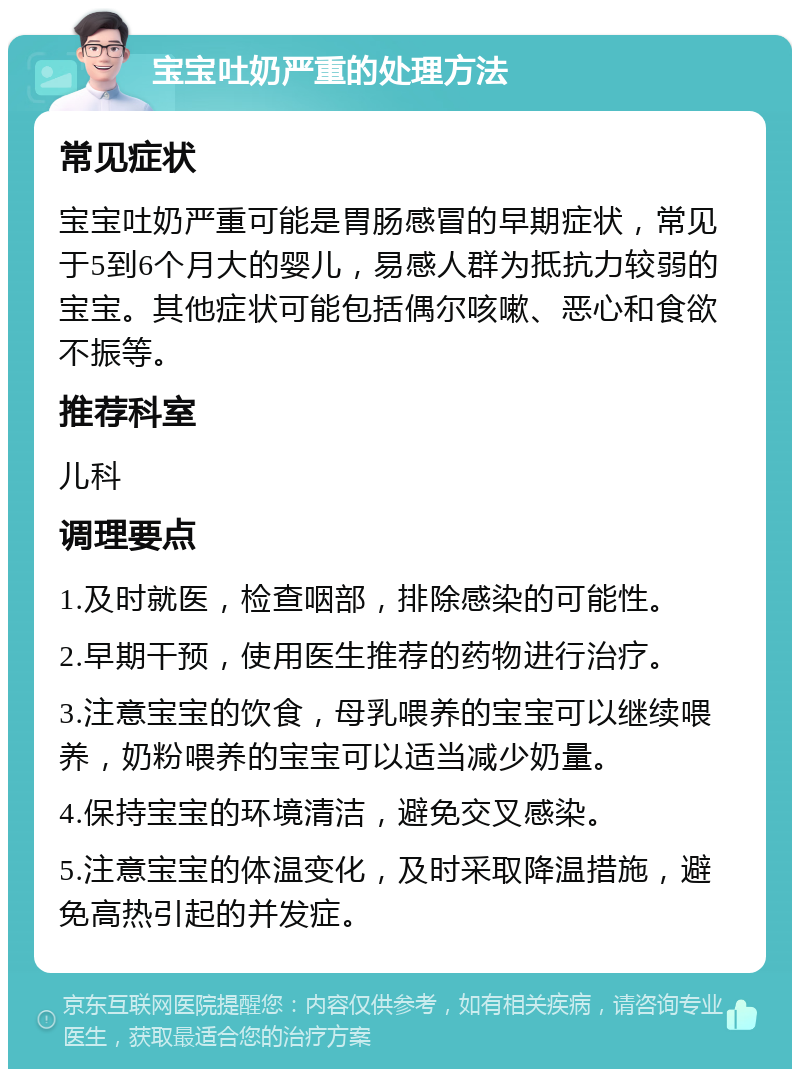 宝宝吐奶严重的处理方法 常见症状 宝宝吐奶严重可能是胃肠感冒的早期症状，常见于5到6个月大的婴儿，易感人群为抵抗力较弱的宝宝。其他症状可能包括偶尔咳嗽、恶心和食欲不振等。 推荐科室 儿科 调理要点 1.及时就医，检查咽部，排除感染的可能性。 2.早期干预，使用医生推荐的药物进行治疗。 3.注意宝宝的饮食，母乳喂养的宝宝可以继续喂养，奶粉喂养的宝宝可以适当减少奶量。 4.保持宝宝的环境清洁，避免交叉感染。 5.注意宝宝的体温变化，及时采取降温措施，避免高热引起的并发症。