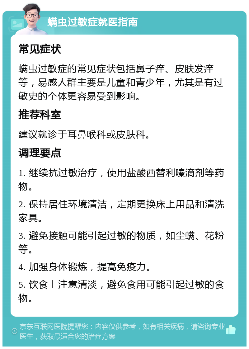 螨虫过敏症就医指南 常见症状 螨虫过敏症的常见症状包括鼻子痒、皮肤发痒等，易感人群主要是儿童和青少年，尤其是有过敏史的个体更容易受到影响。 推荐科室 建议就诊于耳鼻喉科或皮肤科。 调理要点 1. 继续抗过敏治疗，使用盐酸西替利嗪滴剂等药物。 2. 保持居住环境清洁，定期更换床上用品和清洗家具。 3. 避免接触可能引起过敏的物质，如尘螨、花粉等。 4. 加强身体锻炼，提高免疫力。 5. 饮食上注意清淡，避免食用可能引起过敏的食物。