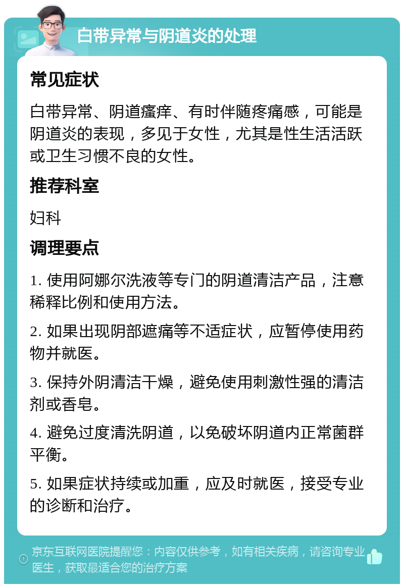 白带异常与阴道炎的处理 常见症状 白带异常、阴道瘙痒、有时伴随疼痛感，可能是阴道炎的表现，多见于女性，尤其是性生活活跃或卫生习惯不良的女性。 推荐科室 妇科 调理要点 1. 使用阿娜尔洗液等专门的阴道清洁产品，注意稀释比例和使用方法。 2. 如果出现阴部遮痛等不适症状，应暂停使用药物并就医。 3. 保持外阴清洁干燥，避免使用刺激性强的清洁剂或香皂。 4. 避免过度清洗阴道，以免破坏阴道内正常菌群平衡。 5. 如果症状持续或加重，应及时就医，接受专业的诊断和治疗。