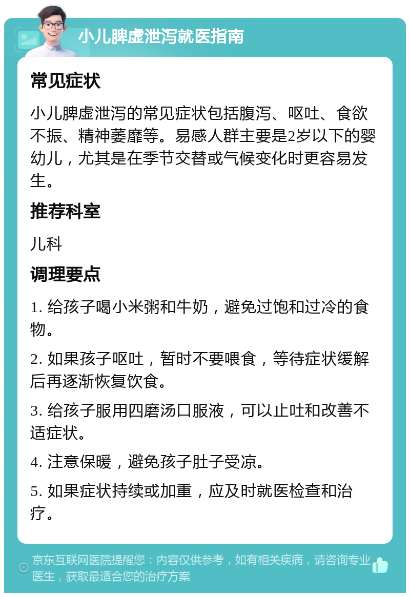 小儿脾虚泄泻就医指南 常见症状 小儿脾虚泄泻的常见症状包括腹泻、呕吐、食欲不振、精神萎靡等。易感人群主要是2岁以下的婴幼儿，尤其是在季节交替或气候变化时更容易发生。 推荐科室 儿科 调理要点 1. 给孩子喝小米粥和牛奶，避免过饱和过冷的食物。 2. 如果孩子呕吐，暂时不要喂食，等待症状缓解后再逐渐恢复饮食。 3. 给孩子服用四磨汤口服液，可以止吐和改善不适症状。 4. 注意保暖，避免孩子肚子受凉。 5. 如果症状持续或加重，应及时就医检查和治疗。