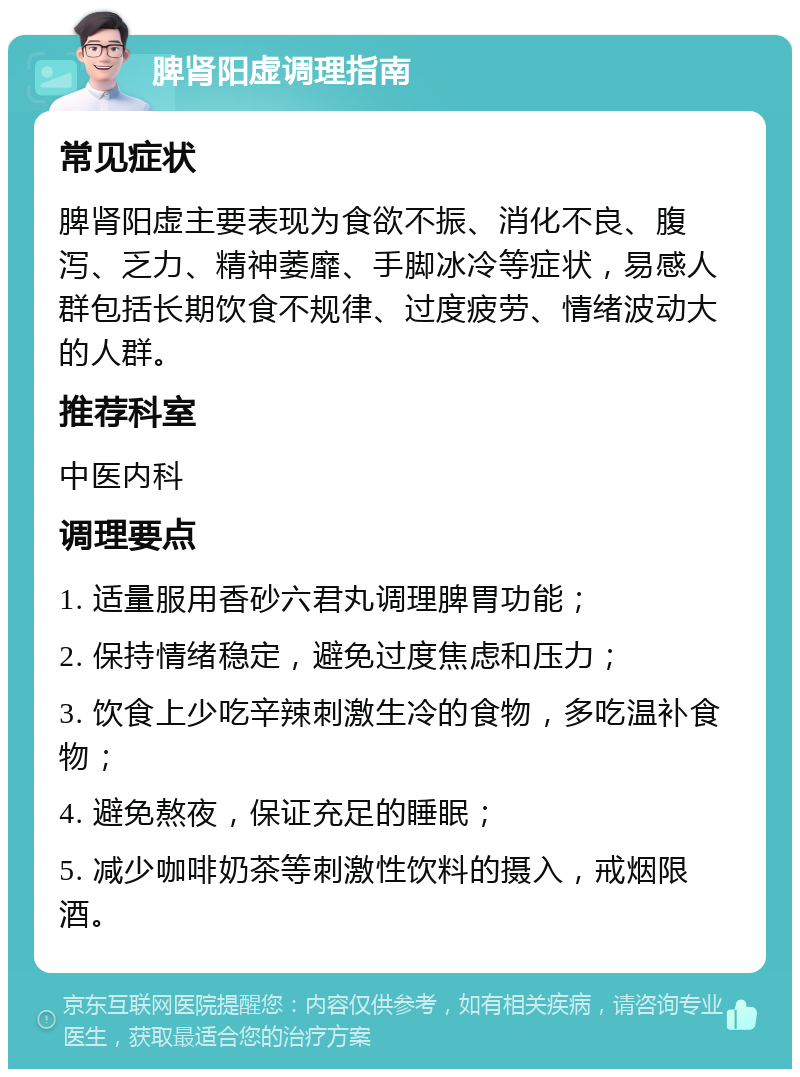 脾肾阳虚调理指南 常见症状 脾肾阳虚主要表现为食欲不振、消化不良、腹泻、乏力、精神萎靡、手脚冰冷等症状，易感人群包括长期饮食不规律、过度疲劳、情绪波动大的人群。 推荐科室 中医内科 调理要点 1. 适量服用香砂六君丸调理脾胃功能； 2. 保持情绪稳定，避免过度焦虑和压力； 3. 饮食上少吃辛辣刺激生冷的食物，多吃温补食物； 4. 避免熬夜，保证充足的睡眠； 5. 减少咖啡奶茶等刺激性饮料的摄入，戒烟限酒。