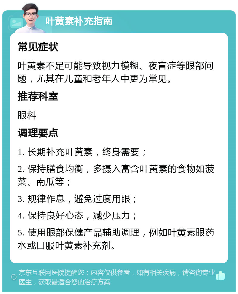 叶黄素补充指南 常见症状 叶黄素不足可能导致视力模糊、夜盲症等眼部问题，尤其在儿童和老年人中更为常见。 推荐科室 眼科 调理要点 1. 长期补充叶黄素，终身需要； 2. 保持膳食均衡，多摄入富含叶黄素的食物如菠菜、南瓜等； 3. 规律作息，避免过度用眼； 4. 保持良好心态，减少压力； 5. 使用眼部保健产品辅助调理，例如叶黄素眼药水或口服叶黄素补充剂。