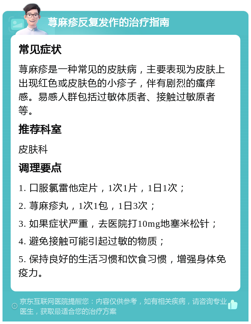 荨麻疹反复发作的治疗指南 常见症状 荨麻疹是一种常见的皮肤病，主要表现为皮肤上出现红色或皮肤色的小疹子，伴有剧烈的瘙痒感。易感人群包括过敏体质者、接触过敏原者等。 推荐科室 皮肤科 调理要点 1. 口服氯雷他定片，1次1片，1日1次； 2. 荨麻疹丸，1次1包，1日3次； 3. 如果症状严重，去医院打10mg地塞米松针； 4. 避免接触可能引起过敏的物质； 5. 保持良好的生活习惯和饮食习惯，增强身体免疫力。