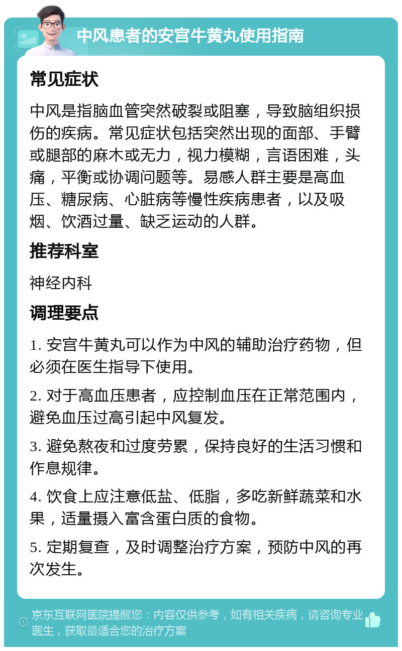 中风患者的安宫牛黄丸使用指南 常见症状 中风是指脑血管突然破裂或阻塞，导致脑组织损伤的疾病。常见症状包括突然出现的面部、手臂或腿部的麻木或无力，视力模糊，言语困难，头痛，平衡或协调问题等。易感人群主要是高血压、糖尿病、心脏病等慢性疾病患者，以及吸烟、饮酒过量、缺乏运动的人群。 推荐科室 神经内科 调理要点 1. 安宫牛黄丸可以作为中风的辅助治疗药物，但必须在医生指导下使用。 2. 对于高血压患者，应控制血压在正常范围内，避免血压过高引起中风复发。 3. 避免熬夜和过度劳累，保持良好的生活习惯和作息规律。 4. 饮食上应注意低盐、低脂，多吃新鲜蔬菜和水果，适量摄入富含蛋白质的食物。 5. 定期复查，及时调整治疗方案，预防中风的再次发生。