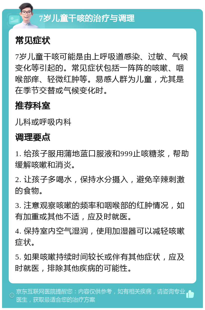 7岁儿童干咳的治疗与调理 常见症状 7岁儿童干咳可能是由上呼吸道感染、过敏、气候变化等引起的。常见症状包括一阵阵的咳嗽、咽喉部痒、轻微红肿等。易感人群为儿童，尤其是在季节交替或气候变化时。 推荐科室 儿科或呼吸内科 调理要点 1. 给孩子服用蒲地蓝口服液和999止咳糖浆，帮助缓解咳嗽和消炎。 2. 让孩子多喝水，保持水分摄入，避免辛辣刺激的食物。 3. 注意观察咳嗽的频率和咽喉部的红肿情况，如有加重或其他不适，应及时就医。 4. 保持室内空气湿润，使用加湿器可以减轻咳嗽症状。 5. 如果咳嗽持续时间较长或伴有其他症状，应及时就医，排除其他疾病的可能性。