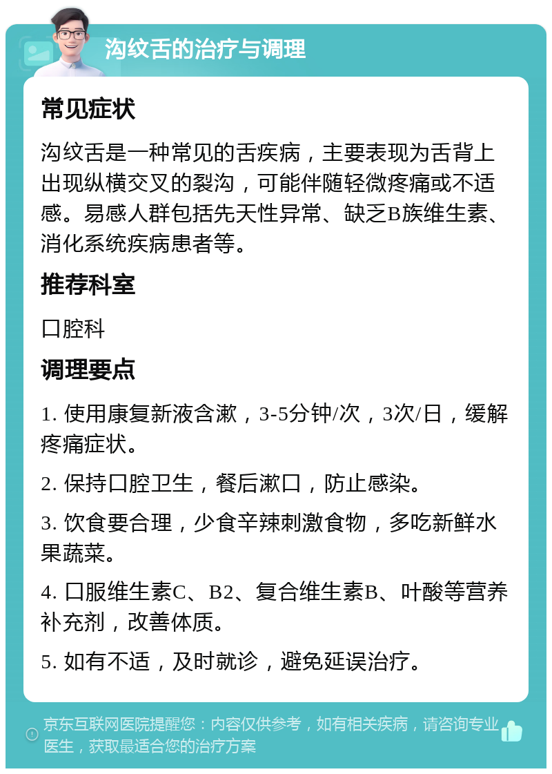 沟纹舌的治疗与调理 常见症状 沟纹舌是一种常见的舌疾病，主要表现为舌背上出现纵横交叉的裂沟，可能伴随轻微疼痛或不适感。易感人群包括先天性异常、缺乏B族维生素、消化系统疾病患者等。 推荐科室 口腔科 调理要点 1. 使用康复新液含漱，3-5分钟/次，3次/日，缓解疼痛症状。 2. 保持口腔卫生，餐后漱口，防止感染。 3. 饮食要合理，少食辛辣刺激食物，多吃新鲜水果蔬菜。 4. 口服维生素C、B2、复合维生素B、叶酸等营养补充剂，改善体质。 5. 如有不适，及时就诊，避免延误治疗。