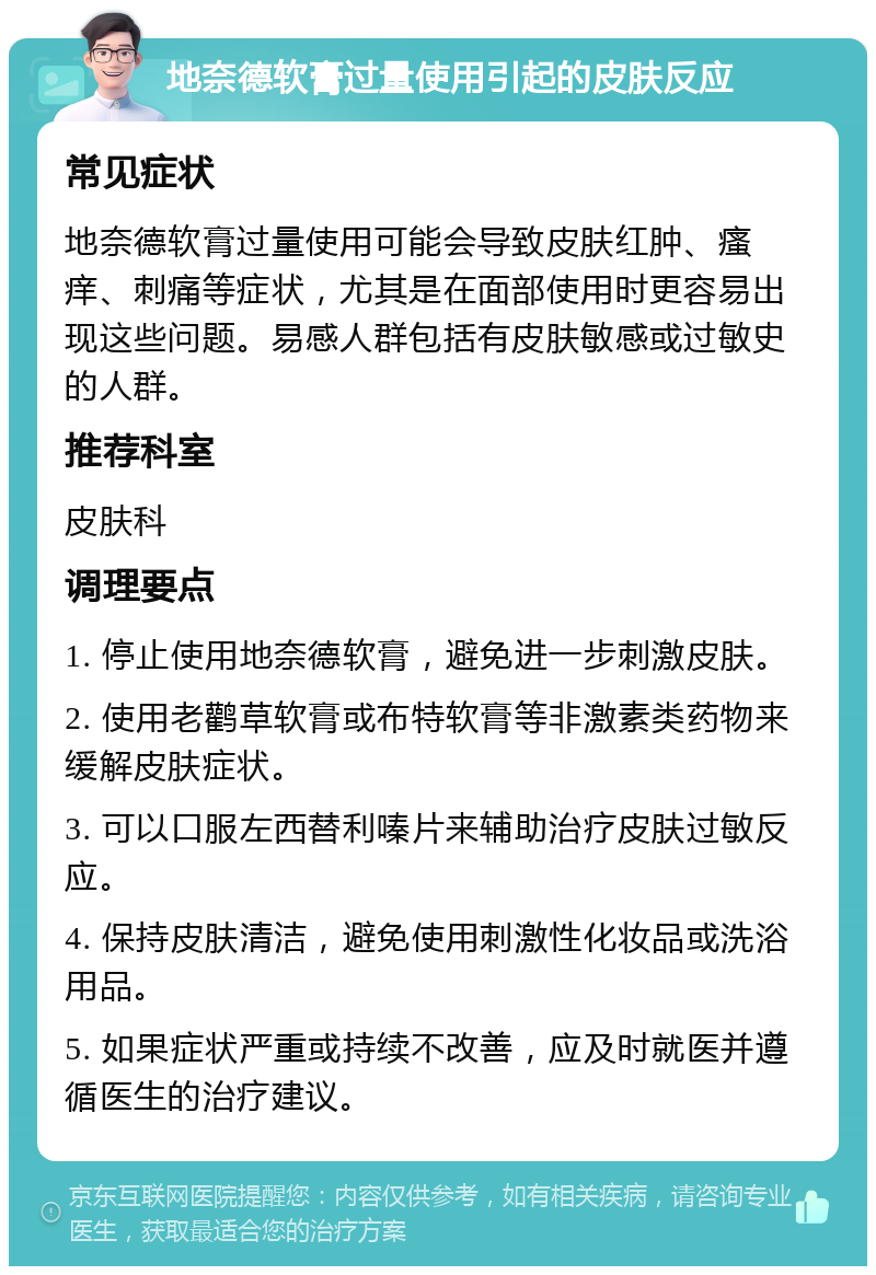 地奈德软膏过量使用引起的皮肤反应 常见症状 地奈德软膏过量使用可能会导致皮肤红肿、瘙痒、刺痛等症状，尤其是在面部使用时更容易出现这些问题。易感人群包括有皮肤敏感或过敏史的人群。 推荐科室 皮肤科 调理要点 1. 停止使用地奈德软膏，避免进一步刺激皮肤。 2. 使用老鹳草软膏或布特软膏等非激素类药物来缓解皮肤症状。 3. 可以口服左西替利嗪片来辅助治疗皮肤过敏反应。 4. 保持皮肤清洁，避免使用刺激性化妆品或洗浴用品。 5. 如果症状严重或持续不改善，应及时就医并遵循医生的治疗建议。