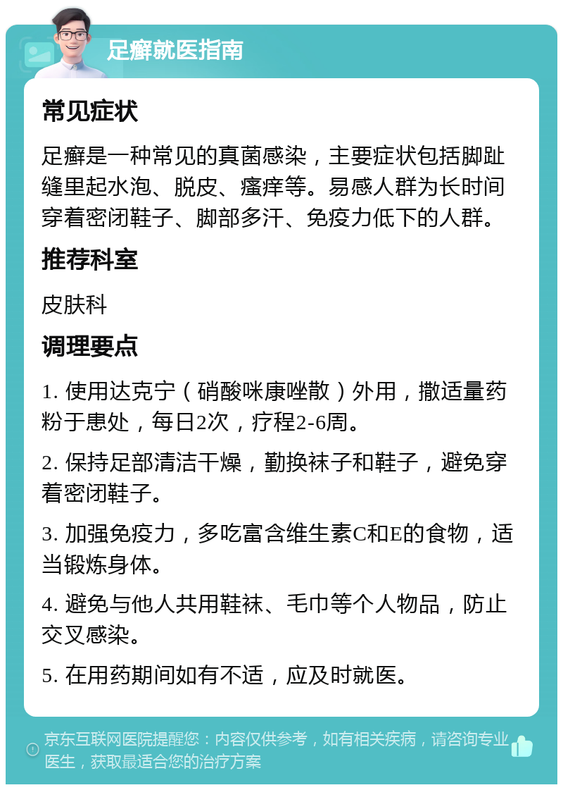 足癣就医指南 常见症状 足癣是一种常见的真菌感染，主要症状包括脚趾缝里起水泡、脱皮、瘙痒等。易感人群为长时间穿着密闭鞋子、脚部多汗、免疫力低下的人群。 推荐科室 皮肤科 调理要点 1. 使用达克宁（硝酸咪康唑散）外用，撒适量药粉于患处，每日2次，疗程2-6周。 2. 保持足部清洁干燥，勤换袜子和鞋子，避免穿着密闭鞋子。 3. 加强免疫力，多吃富含维生素C和E的食物，适当锻炼身体。 4. 避免与他人共用鞋袜、毛巾等个人物品，防止交叉感染。 5. 在用药期间如有不适，应及时就医。