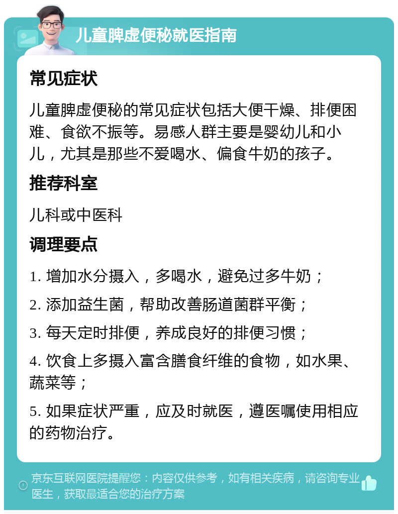 儿童脾虚便秘就医指南 常见症状 儿童脾虚便秘的常见症状包括大便干燥、排便困难、食欲不振等。易感人群主要是婴幼儿和小儿，尤其是那些不爱喝水、偏食牛奶的孩子。 推荐科室 儿科或中医科 调理要点 1. 增加水分摄入，多喝水，避免过多牛奶； 2. 添加益生菌，帮助改善肠道菌群平衡； 3. 每天定时排便，养成良好的排便习惯； 4. 饮食上多摄入富含膳食纤维的食物，如水果、蔬菜等； 5. 如果症状严重，应及时就医，遵医嘱使用相应的药物治疗。