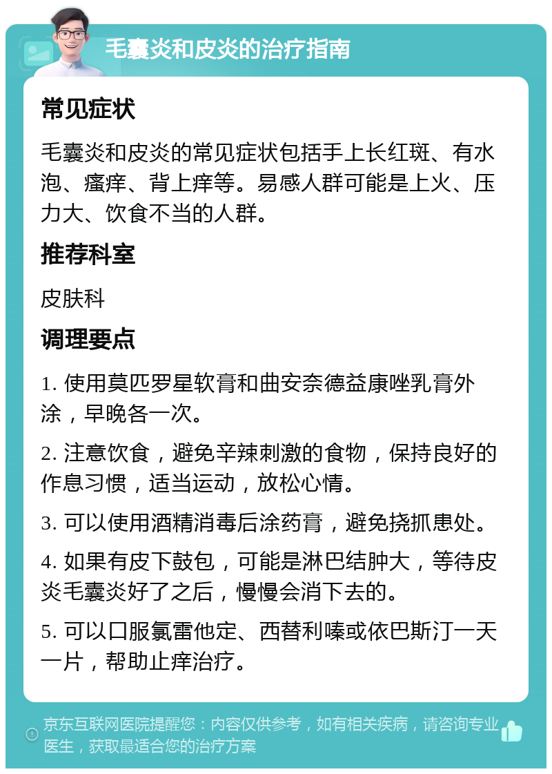 毛囊炎和皮炎的治疗指南 常见症状 毛囊炎和皮炎的常见症状包括手上长红斑、有水泡、瘙痒、背上痒等。易感人群可能是上火、压力大、饮食不当的人群。 推荐科室 皮肤科 调理要点 1. 使用莫匹罗星软膏和曲安奈德益康唑乳膏外涂，早晚各一次。 2. 注意饮食，避免辛辣刺激的食物，保持良好的作息习惯，适当运动，放松心情。 3. 可以使用酒精消毒后涂药膏，避免挠抓患处。 4. 如果有皮下鼓包，可能是淋巴结肿大，等待皮炎毛囊炎好了之后，慢慢会消下去的。 5. 可以口服氯雷他定、西替利嗪或依巴斯汀一天一片，帮助止痒治疗。