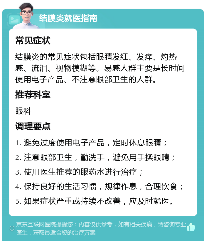 结膜炎就医指南 常见症状 结膜炎的常见症状包括眼睛发红、发痒、灼热感、流泪、视物模糊等。易感人群主要是长时间使用电子产品、不注意眼部卫生的人群。 推荐科室 眼科 调理要点 1. 避免过度使用电子产品，定时休息眼睛； 2. 注意眼部卫生，勤洗手，避免用手揉眼睛； 3. 使用医生推荐的眼药水进行治疗； 4. 保持良好的生活习惯，规律作息，合理饮食； 5. 如果症状严重或持续不改善，应及时就医。