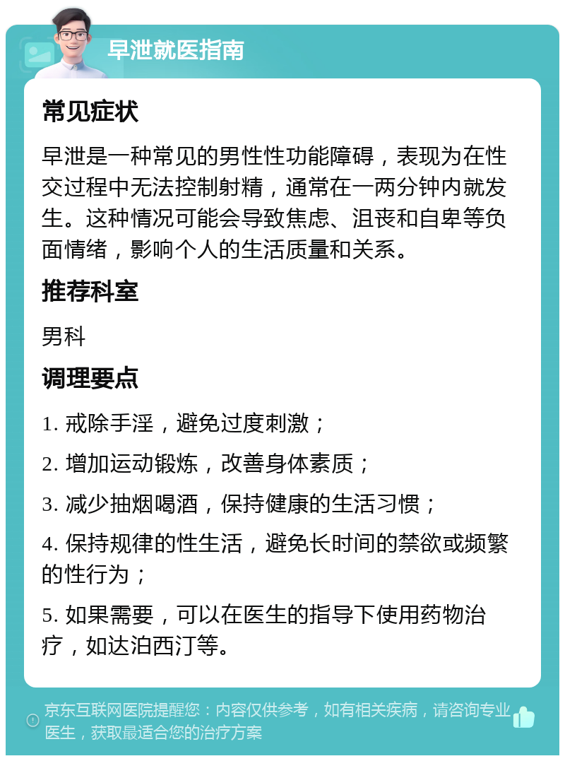 早泄就医指南 常见症状 早泄是一种常见的男性性功能障碍，表现为在性交过程中无法控制射精，通常在一两分钟内就发生。这种情况可能会导致焦虑、沮丧和自卑等负面情绪，影响个人的生活质量和关系。 推荐科室 男科 调理要点 1. 戒除手淫，避免过度刺激； 2. 增加运动锻炼，改善身体素质； 3. 减少抽烟喝酒，保持健康的生活习惯； 4. 保持规律的性生活，避免长时间的禁欲或频繁的性行为； 5. 如果需要，可以在医生的指导下使用药物治疗，如达泊西汀等。