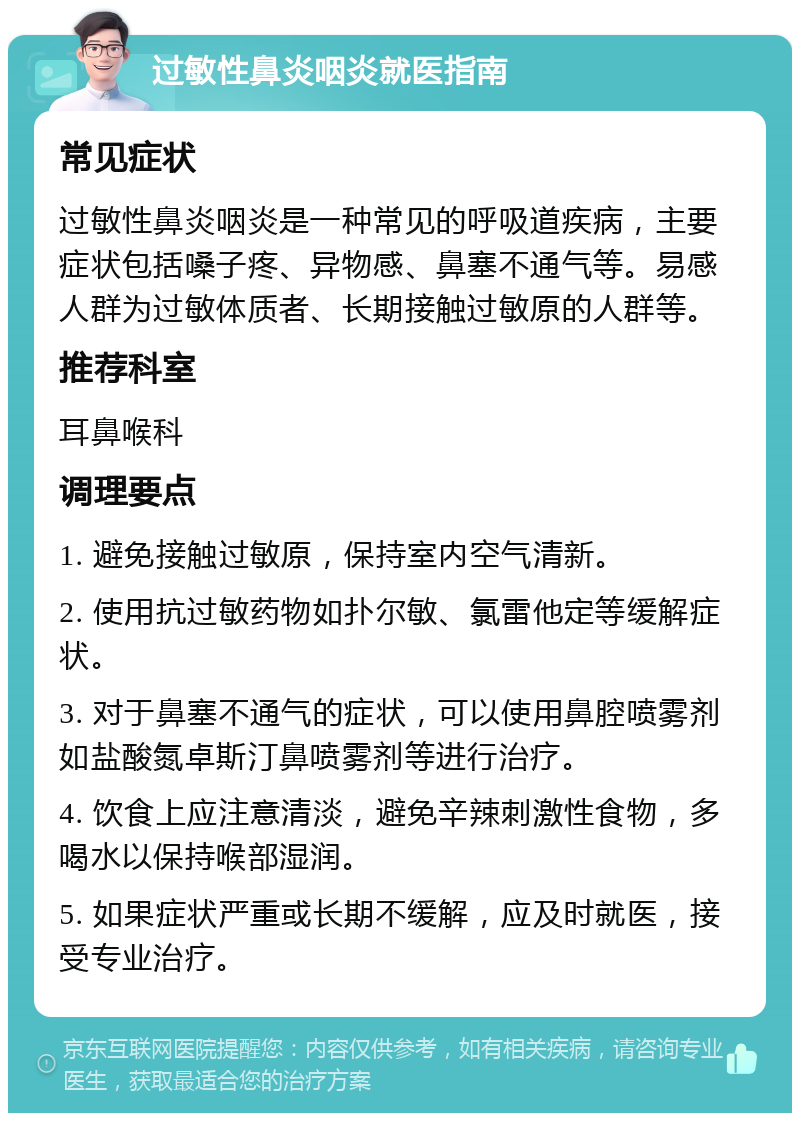 过敏性鼻炎咽炎就医指南 常见症状 过敏性鼻炎咽炎是一种常见的呼吸道疾病，主要症状包括嗓子疼、异物感、鼻塞不通气等。易感人群为过敏体质者、长期接触过敏原的人群等。 推荐科室 耳鼻喉科 调理要点 1. 避免接触过敏原，保持室内空气清新。 2. 使用抗过敏药物如扑尔敏、氯雷他定等缓解症状。 3. 对于鼻塞不通气的症状，可以使用鼻腔喷雾剂如盐酸氮卓斯汀鼻喷雾剂等进行治疗。 4. 饮食上应注意清淡，避免辛辣刺激性食物，多喝水以保持喉部湿润。 5. 如果症状严重或长期不缓解，应及时就医，接受专业治疗。