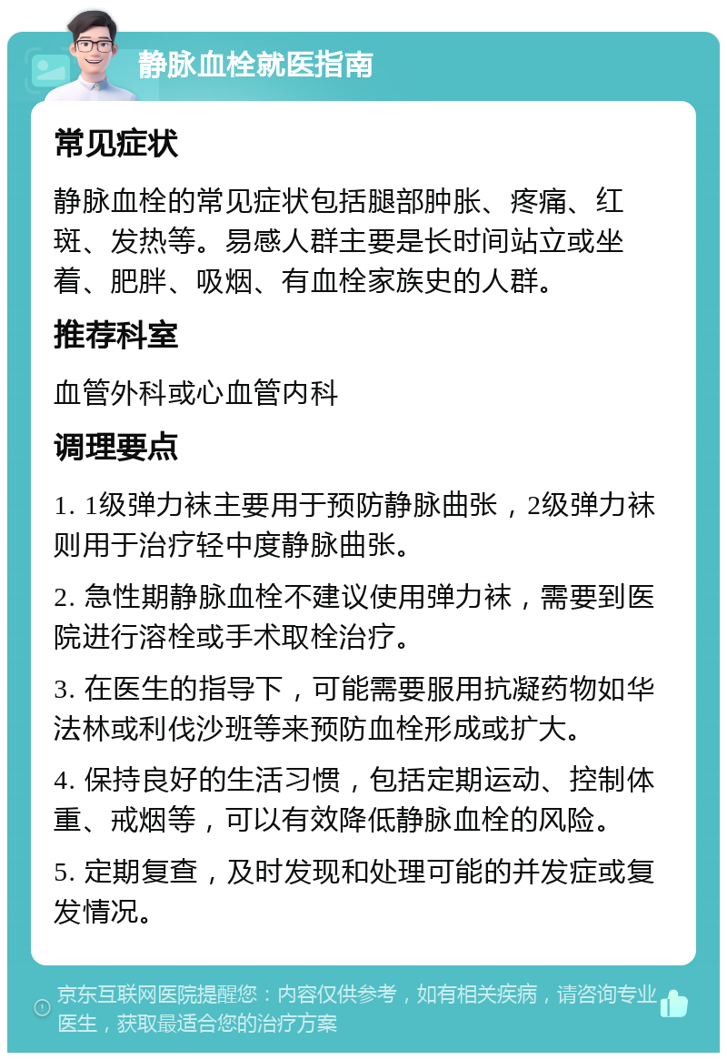 静脉血栓就医指南 常见症状 静脉血栓的常见症状包括腿部肿胀、疼痛、红斑、发热等。易感人群主要是长时间站立或坐着、肥胖、吸烟、有血栓家族史的人群。 推荐科室 血管外科或心血管内科 调理要点 1. 1级弹力袜主要用于预防静脉曲张，2级弹力袜则用于治疗轻中度静脉曲张。 2. 急性期静脉血栓不建议使用弹力袜，需要到医院进行溶栓或手术取栓治疗。 3. 在医生的指导下，可能需要服用抗凝药物如华法林或利伐沙班等来预防血栓形成或扩大。 4. 保持良好的生活习惯，包括定期运动、控制体重、戒烟等，可以有效降低静脉血栓的风险。 5. 定期复查，及时发现和处理可能的并发症或复发情况。