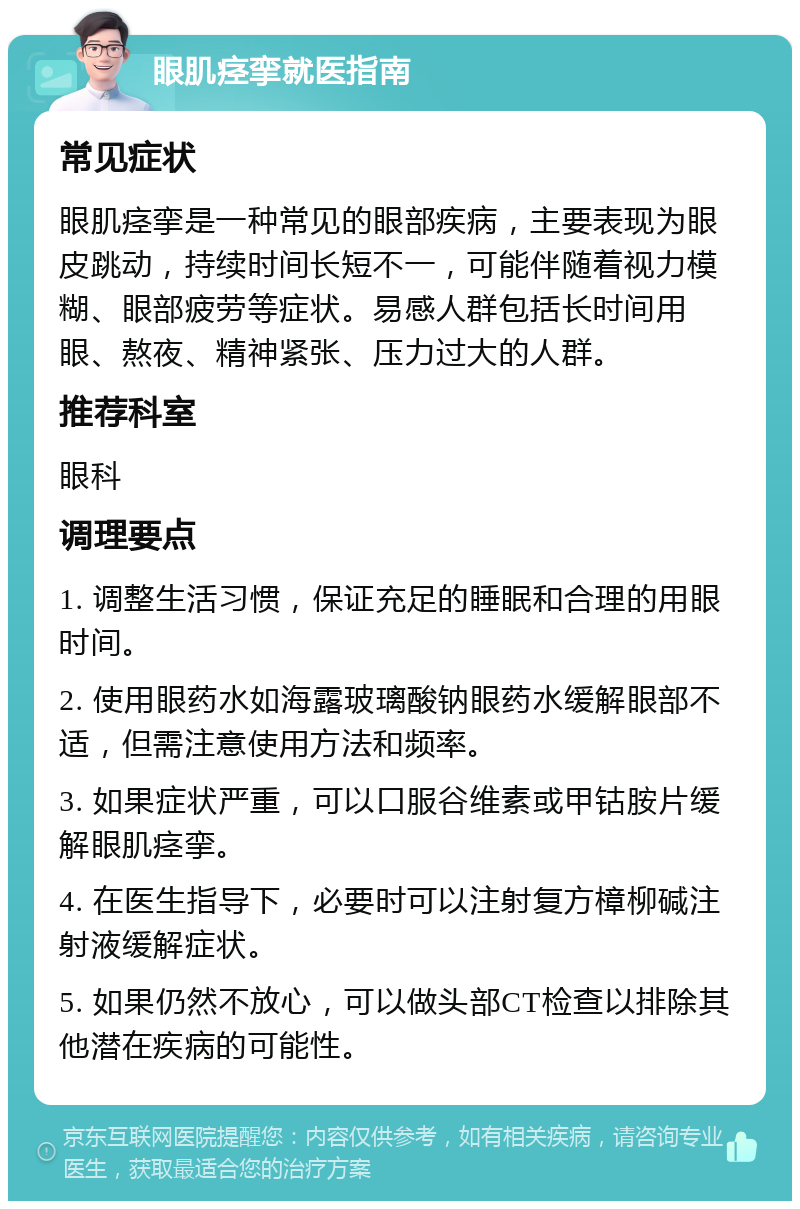 眼肌痉挛就医指南 常见症状 眼肌痉挛是一种常见的眼部疾病，主要表现为眼皮跳动，持续时间长短不一，可能伴随着视力模糊、眼部疲劳等症状。易感人群包括长时间用眼、熬夜、精神紧张、压力过大的人群。 推荐科室 眼科 调理要点 1. 调整生活习惯，保证充足的睡眠和合理的用眼时间。 2. 使用眼药水如海露玻璃酸钠眼药水缓解眼部不适，但需注意使用方法和频率。 3. 如果症状严重，可以口服谷维素或甲钴胺片缓解眼肌痉挛。 4. 在医生指导下，必要时可以注射复方樟柳碱注射液缓解症状。 5. 如果仍然不放心，可以做头部CT检查以排除其他潜在疾病的可能性。