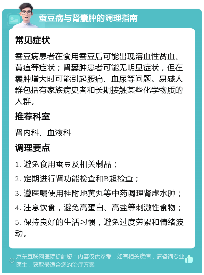 蚕豆病与肾囊肿的调理指南 常见症状 蚕豆病患者在食用蚕豆后可能出现溶血性贫血、黄疸等症状；肾囊肿患者可能无明显症状，但在囊肿增大时可能引起腰痛、血尿等问题。易感人群包括有家族病史者和长期接触某些化学物质的人群。 推荐科室 肾内科、血液科 调理要点 1. 避免食用蚕豆及相关制品； 2. 定期进行肾功能检查和B超检查； 3. 遵医嘱使用桂附地黄丸等中药调理肾虚水肿； 4. 注意饮食，避免高蛋白、高盐等刺激性食物； 5. 保持良好的生活习惯，避免过度劳累和情绪波动。