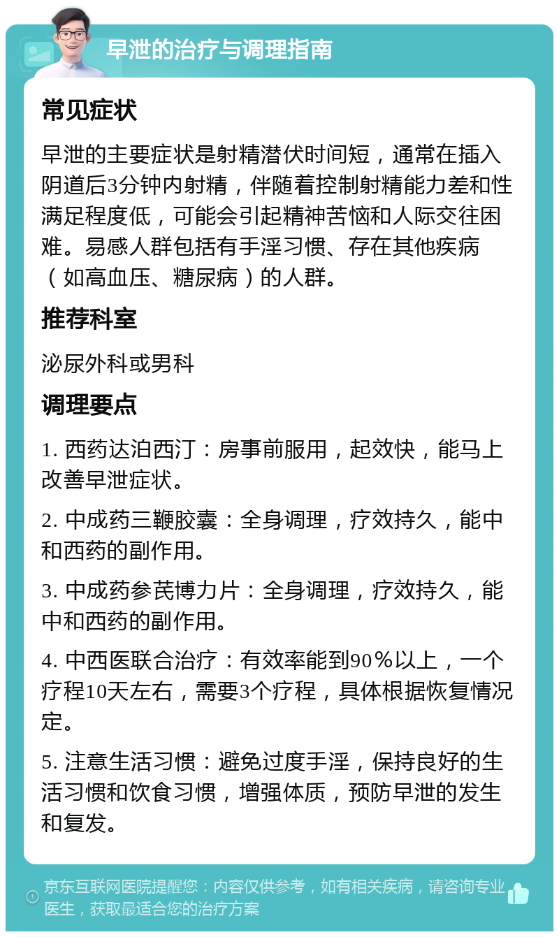 早泄的治疗与调理指南 常见症状 早泄的主要症状是射精潜伏时间短，通常在插入阴道后3分钟内射精，伴随着控制射精能力差和性满足程度低，可能会引起精神苦恼和人际交往困难。易感人群包括有手淫习惯、存在其他疾病（如高血压、糖尿病）的人群。 推荐科室 泌尿外科或男科 调理要点 1. 西药达泊西汀：房事前服用，起效快，能马上改善早泄症状。 2. 中成药三鞭胶囊：全身调理，疗效持久，能中和西药的副作用。 3. 中成药参芪博力片：全身调理，疗效持久，能中和西药的副作用。 4. 中西医联合治疗：有效率能到90％以上，一个疗程10天左右，需要3个疗程，具体根据恢复情况定。 5. 注意生活习惯：避免过度手淫，保持良好的生活习惯和饮食习惯，增强体质，预防早泄的发生和复发。