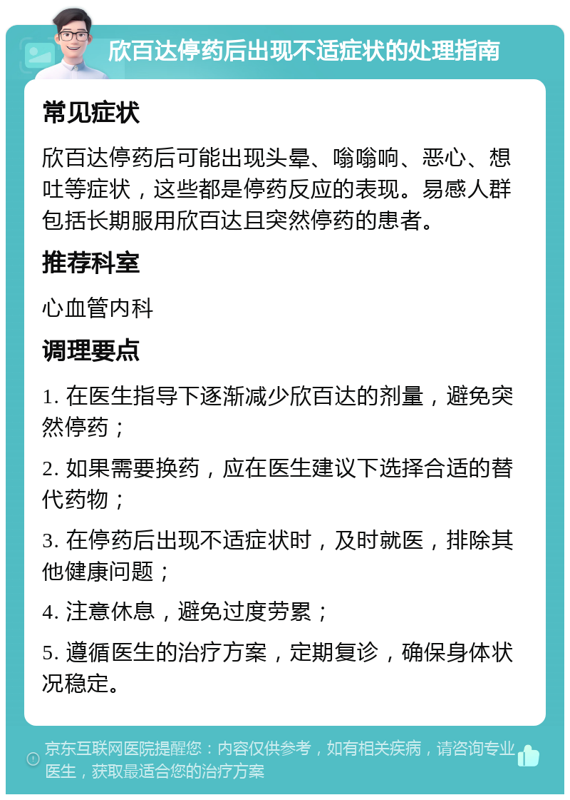 欣百达停药后出现不适症状的处理指南 常见症状 欣百达停药后可能出现头晕、嗡嗡响、恶心、想吐等症状，这些都是停药反应的表现。易感人群包括长期服用欣百达且突然停药的患者。 推荐科室 心血管内科 调理要点 1. 在医生指导下逐渐减少欣百达的剂量，避免突然停药； 2. 如果需要换药，应在医生建议下选择合适的替代药物； 3. 在停药后出现不适症状时，及时就医，排除其他健康问题； 4. 注意休息，避免过度劳累； 5. 遵循医生的治疗方案，定期复诊，确保身体状况稳定。