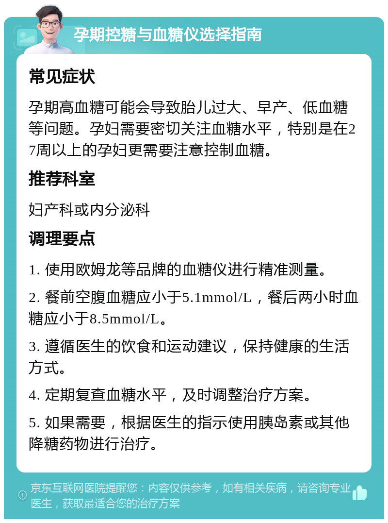 孕期控糖与血糖仪选择指南 常见症状 孕期高血糖可能会导致胎儿过大、早产、低血糖等问题。孕妇需要密切关注血糖水平，特别是在27周以上的孕妇更需要注意控制血糖。 推荐科室 妇产科或内分泌科 调理要点 1. 使用欧姆龙等品牌的血糖仪进行精准测量。 2. 餐前空腹血糖应小于5.1mmol/L，餐后两小时血糖应小于8.5mmol/L。 3. 遵循医生的饮食和运动建议，保持健康的生活方式。 4. 定期复查血糖水平，及时调整治疗方案。 5. 如果需要，根据医生的指示使用胰岛素或其他降糖药物进行治疗。