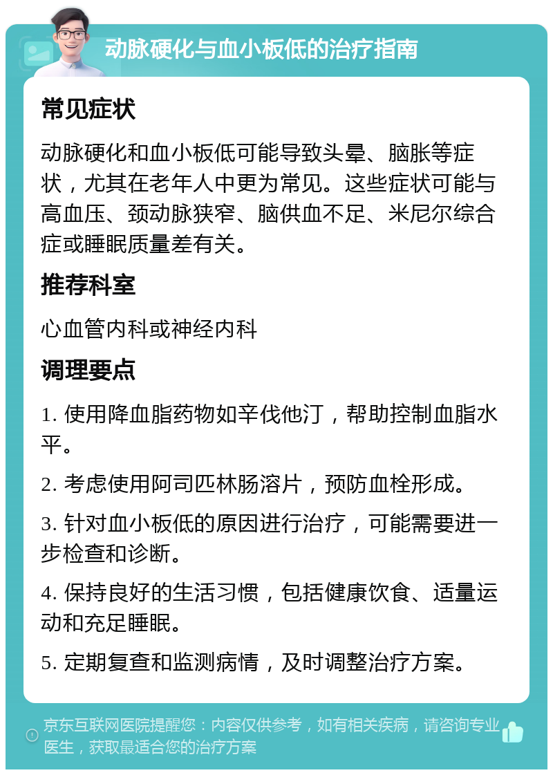 动脉硬化与血小板低的治疗指南 常见症状 动脉硬化和血小板低可能导致头晕、脑胀等症状，尤其在老年人中更为常见。这些症状可能与高血压、颈动脉狭窄、脑供血不足、米尼尔综合症或睡眠质量差有关。 推荐科室 心血管内科或神经内科 调理要点 1. 使用降血脂药物如辛伐他汀，帮助控制血脂水平。 2. 考虑使用阿司匹林肠溶片，预防血栓形成。 3. 针对血小板低的原因进行治疗，可能需要进一步检查和诊断。 4. 保持良好的生活习惯，包括健康饮食、适量运动和充足睡眠。 5. 定期复查和监测病情，及时调整治疗方案。