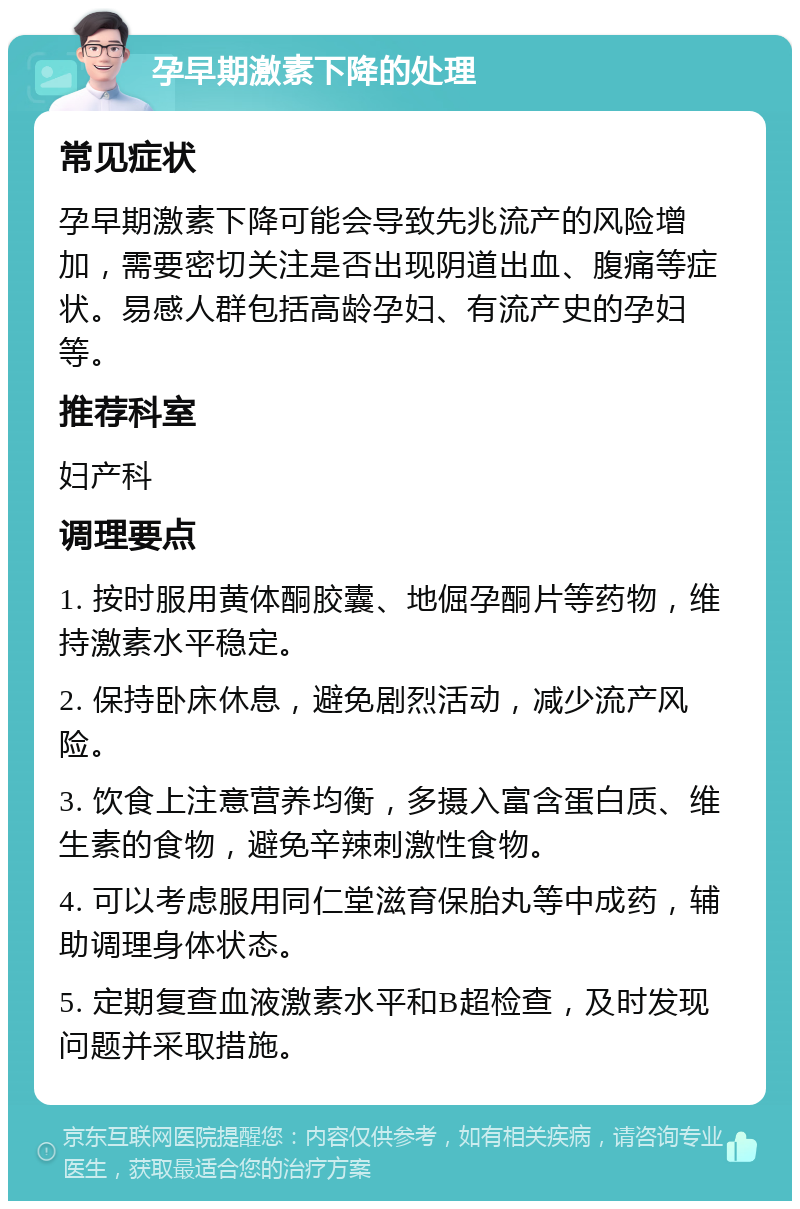 孕早期激素下降的处理 常见症状 孕早期激素下降可能会导致先兆流产的风险增加，需要密切关注是否出现阴道出血、腹痛等症状。易感人群包括高龄孕妇、有流产史的孕妇等。 推荐科室 妇产科 调理要点 1. 按时服用黄体酮胶囊、地倔孕酮片等药物，维持激素水平稳定。 2. 保持卧床休息，避免剧烈活动，减少流产风险。 3. 饮食上注意营养均衡，多摄入富含蛋白质、维生素的食物，避免辛辣刺激性食物。 4. 可以考虑服用同仁堂滋育保胎丸等中成药，辅助调理身体状态。 5. 定期复查血液激素水平和B超检查，及时发现问题并采取措施。