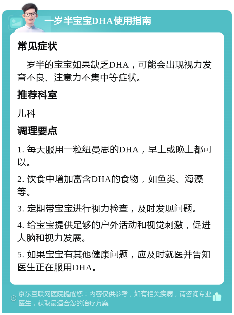 一岁半宝宝DHA使用指南 常见症状 一岁半的宝宝如果缺乏DHA，可能会出现视力发育不良、注意力不集中等症状。 推荐科室 儿科 调理要点 1. 每天服用一粒纽曼思的DHA，早上或晚上都可以。 2. 饮食中增加富含DHA的食物，如鱼类、海藻等。 3. 定期带宝宝进行视力检查，及时发现问题。 4. 给宝宝提供足够的户外活动和视觉刺激，促进大脑和视力发展。 5. 如果宝宝有其他健康问题，应及时就医并告知医生正在服用DHA。