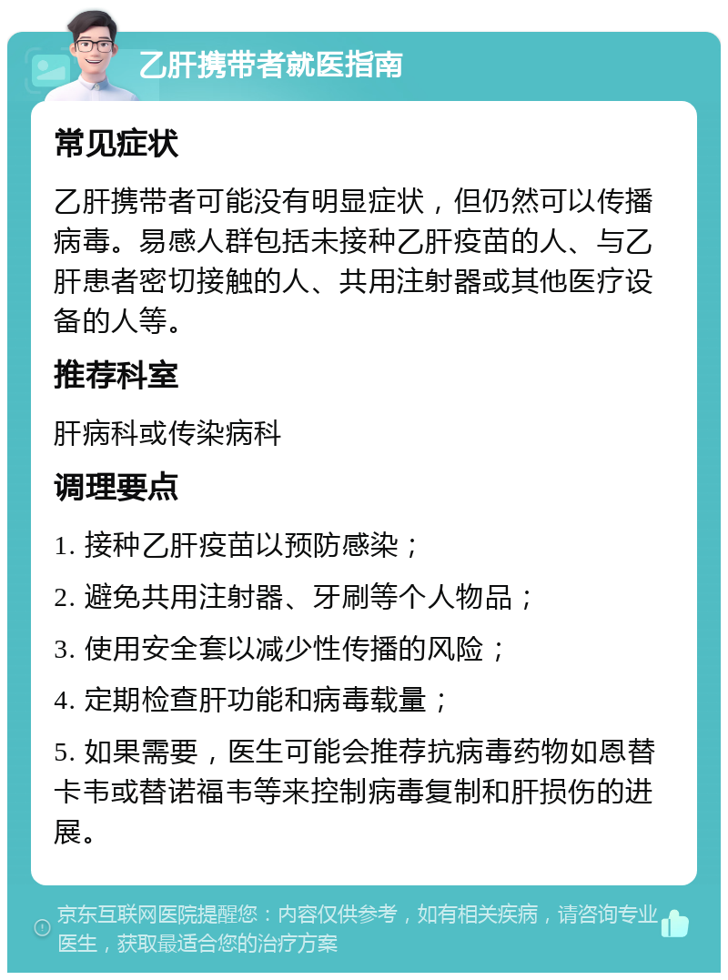 乙肝携带者就医指南 常见症状 乙肝携带者可能没有明显症状，但仍然可以传播病毒。易感人群包括未接种乙肝疫苗的人、与乙肝患者密切接触的人、共用注射器或其他医疗设备的人等。 推荐科室 肝病科或传染病科 调理要点 1. 接种乙肝疫苗以预防感染； 2. 避免共用注射器、牙刷等个人物品； 3. 使用安全套以减少性传播的风险； 4. 定期检查肝功能和病毒载量； 5. 如果需要，医生可能会推荐抗病毒药物如恩替卡韦或替诺福韦等来控制病毒复制和肝损伤的进展。