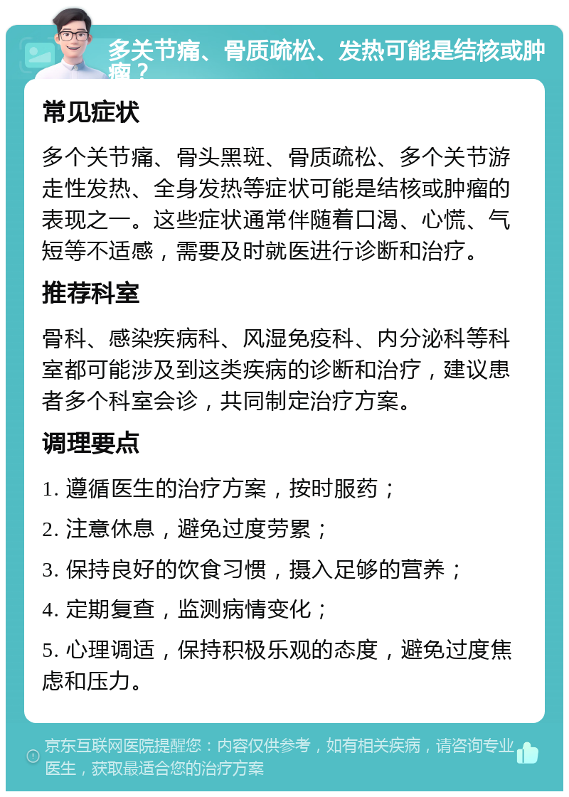 多关节痛、骨质疏松、发热可能是结核或肿瘤？ 常见症状 多个关节痛、骨头黑斑、骨质疏松、多个关节游走性发热、全身发热等症状可能是结核或肿瘤的表现之一。这些症状通常伴随着口渴、心慌、气短等不适感，需要及时就医进行诊断和治疗。 推荐科室 骨科、感染疾病科、风湿免疫科、内分泌科等科室都可能涉及到这类疾病的诊断和治疗，建议患者多个科室会诊，共同制定治疗方案。 调理要点 1. 遵循医生的治疗方案，按时服药； 2. 注意休息，避免过度劳累； 3. 保持良好的饮食习惯，摄入足够的营养； 4. 定期复查，监测病情变化； 5. 心理调适，保持积极乐观的态度，避免过度焦虑和压力。