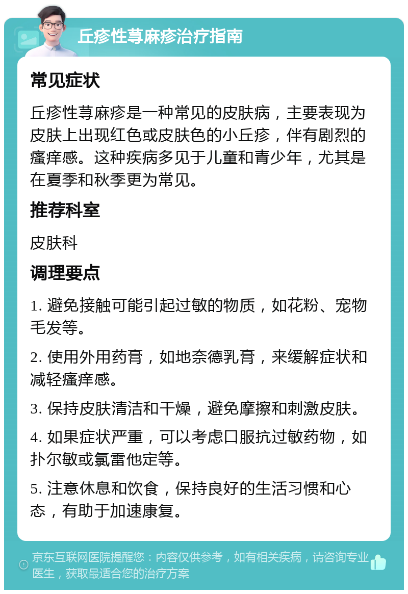 丘疹性荨麻疹治疗指南 常见症状 丘疹性荨麻疹是一种常见的皮肤病，主要表现为皮肤上出现红色或皮肤色的小丘疹，伴有剧烈的瘙痒感。这种疾病多见于儿童和青少年，尤其是在夏季和秋季更为常见。 推荐科室 皮肤科 调理要点 1. 避免接触可能引起过敏的物质，如花粉、宠物毛发等。 2. 使用外用药膏，如地奈德乳膏，来缓解症状和减轻瘙痒感。 3. 保持皮肤清洁和干燥，避免摩擦和刺激皮肤。 4. 如果症状严重，可以考虑口服抗过敏药物，如扑尔敏或氯雷他定等。 5. 注意休息和饮食，保持良好的生活习惯和心态，有助于加速康复。