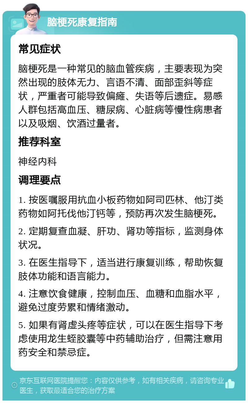 脑梗死康复指南 常见症状 脑梗死是一种常见的脑血管疾病，主要表现为突然出现的肢体无力、言语不清、面部歪斜等症状，严重者可能导致偏瘫、失语等后遗症。易感人群包括高血压、糖尿病、心脏病等慢性病患者以及吸烟、饮酒过量者。 推荐科室 神经内科 调理要点 1. 按医嘱服用抗血小板药物如阿司匹林、他汀类药物如阿托伐他汀钙等，预防再次发生脑梗死。 2. 定期复查血凝、肝功、肾功等指标，监测身体状况。 3. 在医生指导下，适当进行康复训练，帮助恢复肢体功能和语言能力。 4. 注意饮食健康，控制血压、血糖和血脂水平，避免过度劳累和情绪激动。 5. 如果有肾虚头疼等症状，可以在医生指导下考虑使用龙生蛭胶囊等中药辅助治疗，但需注意用药安全和禁忌症。