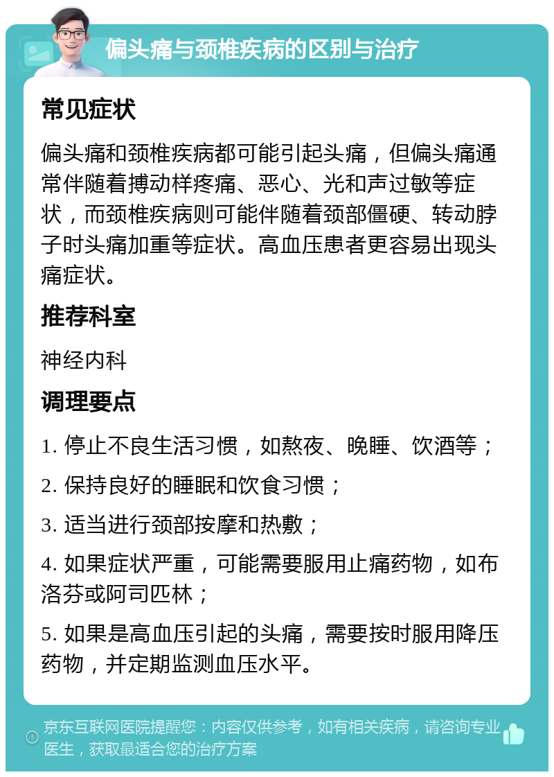 偏头痛与颈椎疾病的区别与治疗 常见症状 偏头痛和颈椎疾病都可能引起头痛，但偏头痛通常伴随着搏动样疼痛、恶心、光和声过敏等症状，而颈椎疾病则可能伴随着颈部僵硬、转动脖子时头痛加重等症状。高血压患者更容易出现头痛症状。 推荐科室 神经内科 调理要点 1. 停止不良生活习惯，如熬夜、晚睡、饮酒等； 2. 保持良好的睡眠和饮食习惯； 3. 适当进行颈部按摩和热敷； 4. 如果症状严重，可能需要服用止痛药物，如布洛芬或阿司匹林； 5. 如果是高血压引起的头痛，需要按时服用降压药物，并定期监测血压水平。