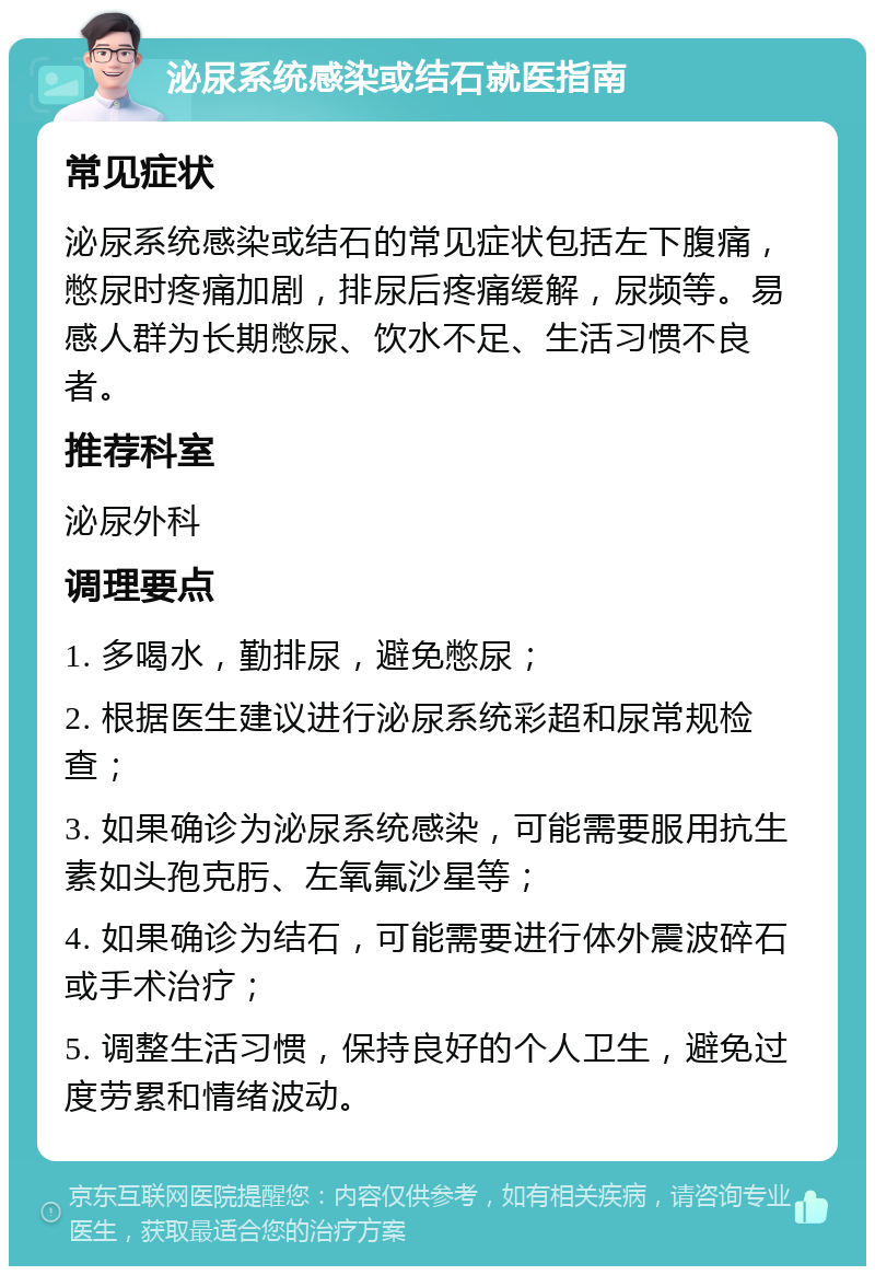 泌尿系统感染或结石就医指南 常见症状 泌尿系统感染或结石的常见症状包括左下腹痛，憋尿时疼痛加剧，排尿后疼痛缓解，尿频等。易感人群为长期憋尿、饮水不足、生活习惯不良者。 推荐科室 泌尿外科 调理要点 1. 多喝水，勤排尿，避免憋尿； 2. 根据医生建议进行泌尿系统彩超和尿常规检查； 3. 如果确诊为泌尿系统感染，可能需要服用抗生素如头孢克肟、左氧氟沙星等； 4. 如果确诊为结石，可能需要进行体外震波碎石或手术治疗； 5. 调整生活习惯，保持良好的个人卫生，避免过度劳累和情绪波动。