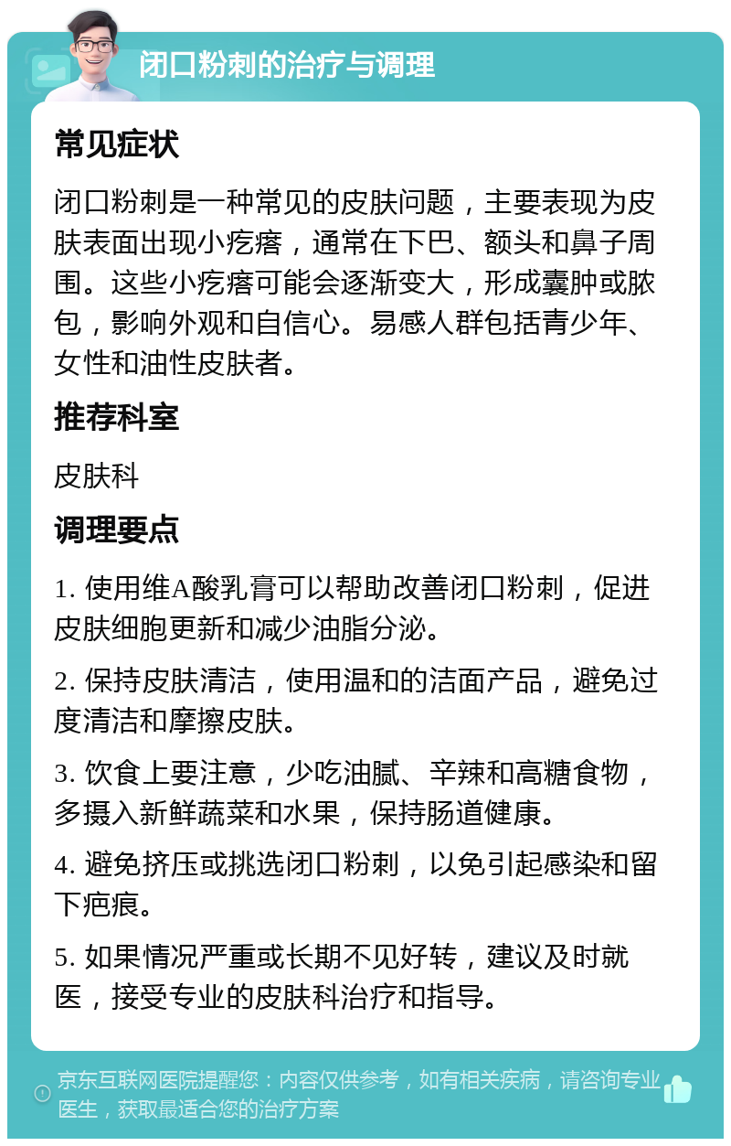 闭口粉刺的治疗与调理 常见症状 闭口粉刺是一种常见的皮肤问题，主要表现为皮肤表面出现小疙瘩，通常在下巴、额头和鼻子周围。这些小疙瘩可能会逐渐变大，形成囊肿或脓包，影响外观和自信心。易感人群包括青少年、女性和油性皮肤者。 推荐科室 皮肤科 调理要点 1. 使用维A酸乳膏可以帮助改善闭口粉刺，促进皮肤细胞更新和减少油脂分泌。 2. 保持皮肤清洁，使用温和的洁面产品，避免过度清洁和摩擦皮肤。 3. 饮食上要注意，少吃油腻、辛辣和高糖食物，多摄入新鲜蔬菜和水果，保持肠道健康。 4. 避免挤压或挑选闭口粉刺，以免引起感染和留下疤痕。 5. 如果情况严重或长期不见好转，建议及时就医，接受专业的皮肤科治疗和指导。