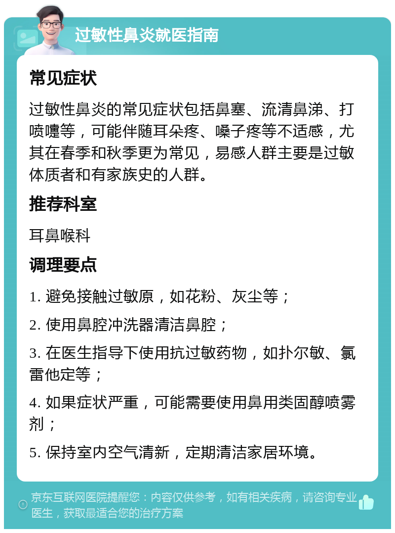 过敏性鼻炎就医指南 常见症状 过敏性鼻炎的常见症状包括鼻塞、流清鼻涕、打喷嚏等，可能伴随耳朵疼、嗓子疼等不适感，尤其在春季和秋季更为常见，易感人群主要是过敏体质者和有家族史的人群。 推荐科室 耳鼻喉科 调理要点 1. 避免接触过敏原，如花粉、灰尘等； 2. 使用鼻腔冲洗器清洁鼻腔； 3. 在医生指导下使用抗过敏药物，如扑尔敏、氯雷他定等； 4. 如果症状严重，可能需要使用鼻用类固醇喷雾剂； 5. 保持室内空气清新，定期清洁家居环境。