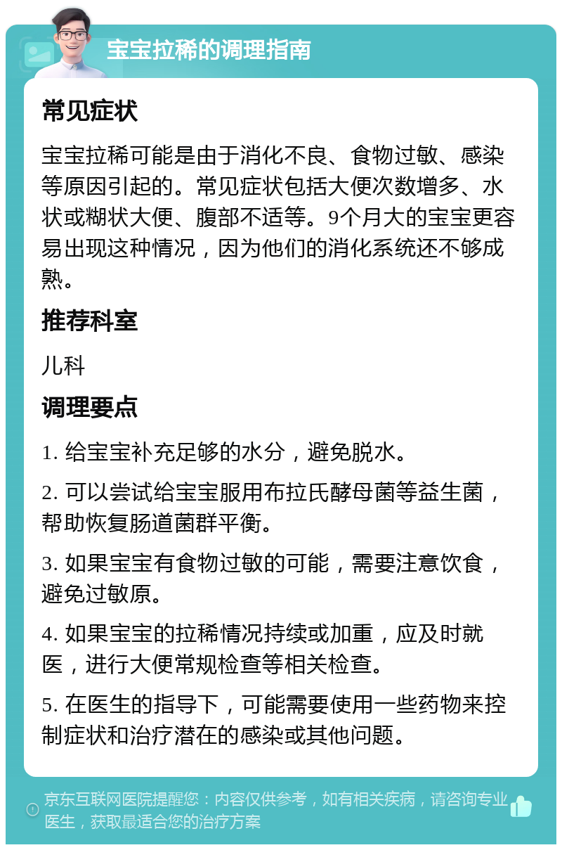 宝宝拉稀的调理指南 常见症状 宝宝拉稀可能是由于消化不良、食物过敏、感染等原因引起的。常见症状包括大便次数增多、水状或糊状大便、腹部不适等。9个月大的宝宝更容易出现这种情况，因为他们的消化系统还不够成熟。 推荐科室 儿科 调理要点 1. 给宝宝补充足够的水分，避免脱水。 2. 可以尝试给宝宝服用布拉氏酵母菌等益生菌，帮助恢复肠道菌群平衡。 3. 如果宝宝有食物过敏的可能，需要注意饮食，避免过敏原。 4. 如果宝宝的拉稀情况持续或加重，应及时就医，进行大便常规检查等相关检查。 5. 在医生的指导下，可能需要使用一些药物来控制症状和治疗潜在的感染或其他问题。