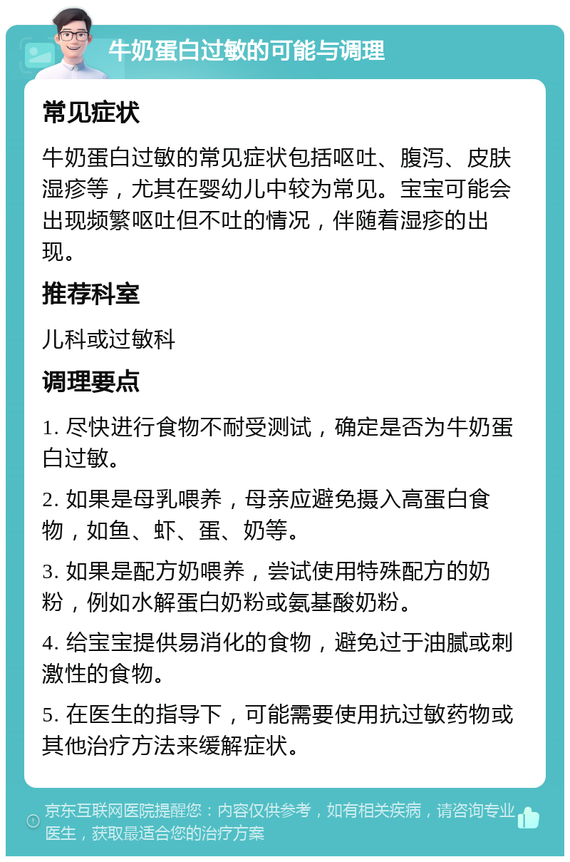 牛奶蛋白过敏的可能与调理 常见症状 牛奶蛋白过敏的常见症状包括呕吐、腹泻、皮肤湿疹等，尤其在婴幼儿中较为常见。宝宝可能会出现频繁呕吐但不吐的情况，伴随着湿疹的出现。 推荐科室 儿科或过敏科 调理要点 1. 尽快进行食物不耐受测试，确定是否为牛奶蛋白过敏。 2. 如果是母乳喂养，母亲应避免摄入高蛋白食物，如鱼、虾、蛋、奶等。 3. 如果是配方奶喂养，尝试使用特殊配方的奶粉，例如水解蛋白奶粉或氨基酸奶粉。 4. 给宝宝提供易消化的食物，避免过于油腻或刺激性的食物。 5. 在医生的指导下，可能需要使用抗过敏药物或其他治疗方法来缓解症状。