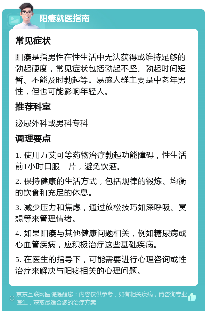 阳痿就医指南 常见症状 阳痿是指男性在性生活中无法获得或维持足够的勃起硬度，常见症状包括勃起不坚、勃起时间短暂、不能及时勃起等。易感人群主要是中老年男性，但也可能影响年轻人。 推荐科室 泌尿外科或男科专科 调理要点 1. 使用万艾可等药物治疗勃起功能障碍，性生活前1小时口服一片，避免饮酒。 2. 保持健康的生活方式，包括规律的锻炼、均衡的饮食和充足的休息。 3. 减少压力和焦虑，通过放松技巧如深呼吸、冥想等来管理情绪。 4. 如果阳痿与其他健康问题相关，例如糖尿病或心血管疾病，应积极治疗这些基础疾病。 5. 在医生的指导下，可能需要进行心理咨询或性治疗来解决与阳痿相关的心理问题。