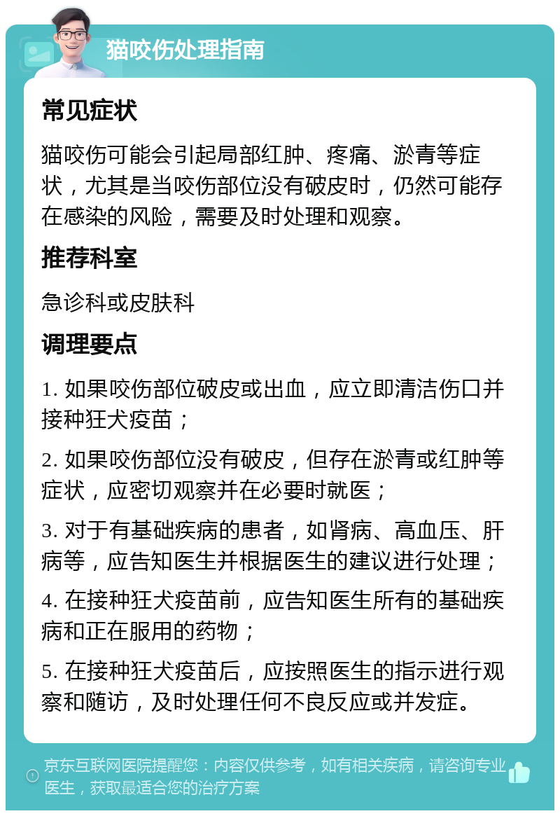 猫咬伤处理指南 常见症状 猫咬伤可能会引起局部红肿、疼痛、淤青等症状，尤其是当咬伤部位没有破皮时，仍然可能存在感染的风险，需要及时处理和观察。 推荐科室 急诊科或皮肤科 调理要点 1. 如果咬伤部位破皮或出血，应立即清洁伤口并接种狂犬疫苗； 2. 如果咬伤部位没有破皮，但存在淤青或红肿等症状，应密切观察并在必要时就医； 3. 对于有基础疾病的患者，如肾病、高血压、肝病等，应告知医生并根据医生的建议进行处理； 4. 在接种狂犬疫苗前，应告知医生所有的基础疾病和正在服用的药物； 5. 在接种狂犬疫苗后，应按照医生的指示进行观察和随访，及时处理任何不良反应或并发症。