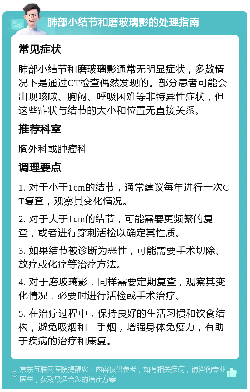 肺部小结节和磨玻璃影的处理指南 常见症状 肺部小结节和磨玻璃影通常无明显症状，多数情况下是通过CT检查偶然发现的。部分患者可能会出现咳嗽、胸闷、呼吸困难等非特异性症状，但这些症状与结节的大小和位置无直接关系。 推荐科室 胸外科或肿瘤科 调理要点 1. 对于小于1cm的结节，通常建议每年进行一次CT复查，观察其变化情况。 2. 对于大于1cm的结节，可能需要更频繁的复查，或者进行穿刺活检以确定其性质。 3. 如果结节被诊断为恶性，可能需要手术切除、放疗或化疗等治疗方法。 4. 对于磨玻璃影，同样需要定期复查，观察其变化情况，必要时进行活检或手术治疗。 5. 在治疗过程中，保持良好的生活习惯和饮食结构，避免吸烟和二手烟，增强身体免疫力，有助于疾病的治疗和康复。