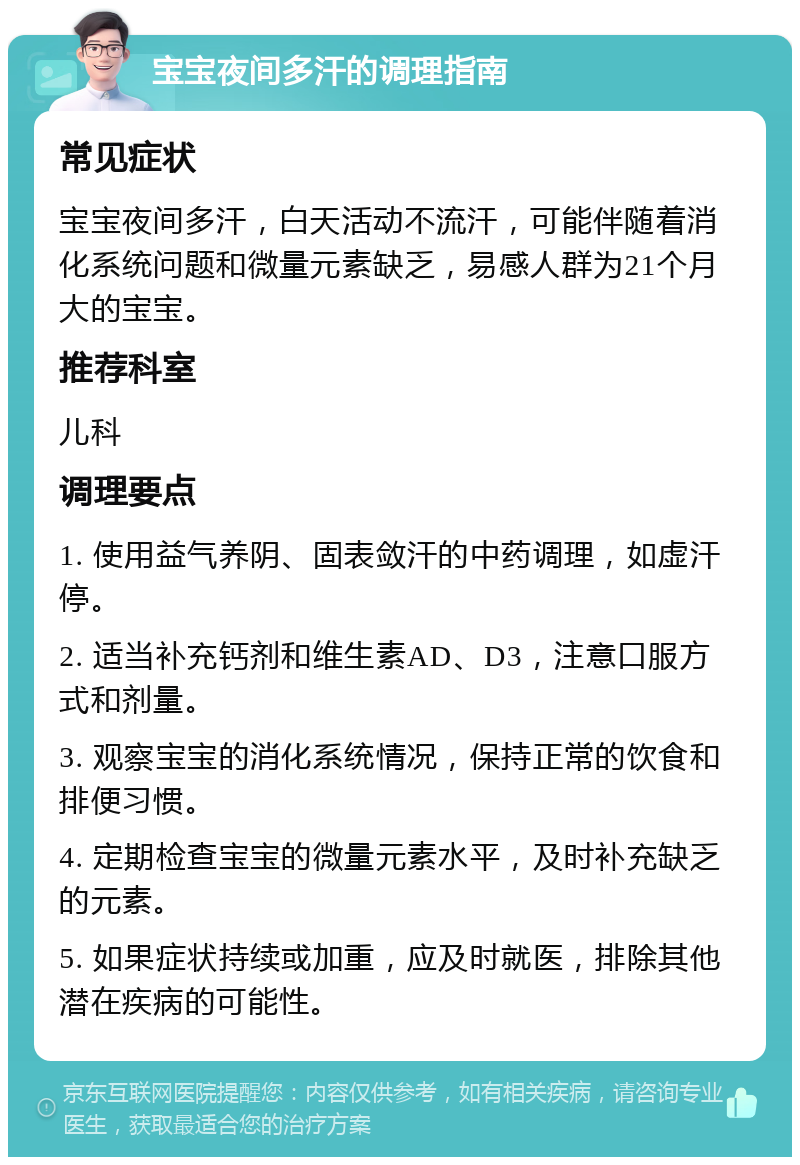 宝宝夜间多汗的调理指南 常见症状 宝宝夜间多汗，白天活动不流汗，可能伴随着消化系统问题和微量元素缺乏，易感人群为21个月大的宝宝。 推荐科室 儿科 调理要点 1. 使用益气养阴、固表敛汗的中药调理，如虚汗停。 2. 适当补充钙剂和维生素AD、D3，注意口服方式和剂量。 3. 观察宝宝的消化系统情况，保持正常的饮食和排便习惯。 4. 定期检查宝宝的微量元素水平，及时补充缺乏的元素。 5. 如果症状持续或加重，应及时就医，排除其他潜在疾病的可能性。