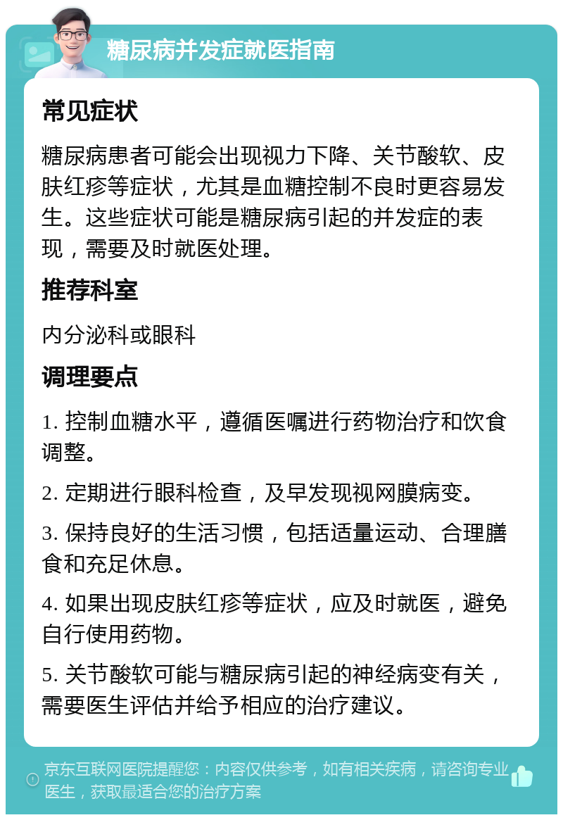 糖尿病并发症就医指南 常见症状 糖尿病患者可能会出现视力下降、关节酸软、皮肤红疹等症状，尤其是血糖控制不良时更容易发生。这些症状可能是糖尿病引起的并发症的表现，需要及时就医处理。 推荐科室 内分泌科或眼科 调理要点 1. 控制血糖水平，遵循医嘱进行药物治疗和饮食调整。 2. 定期进行眼科检查，及早发现视网膜病变。 3. 保持良好的生活习惯，包括适量运动、合理膳食和充足休息。 4. 如果出现皮肤红疹等症状，应及时就医，避免自行使用药物。 5. 关节酸软可能与糖尿病引起的神经病变有关，需要医生评估并给予相应的治疗建议。