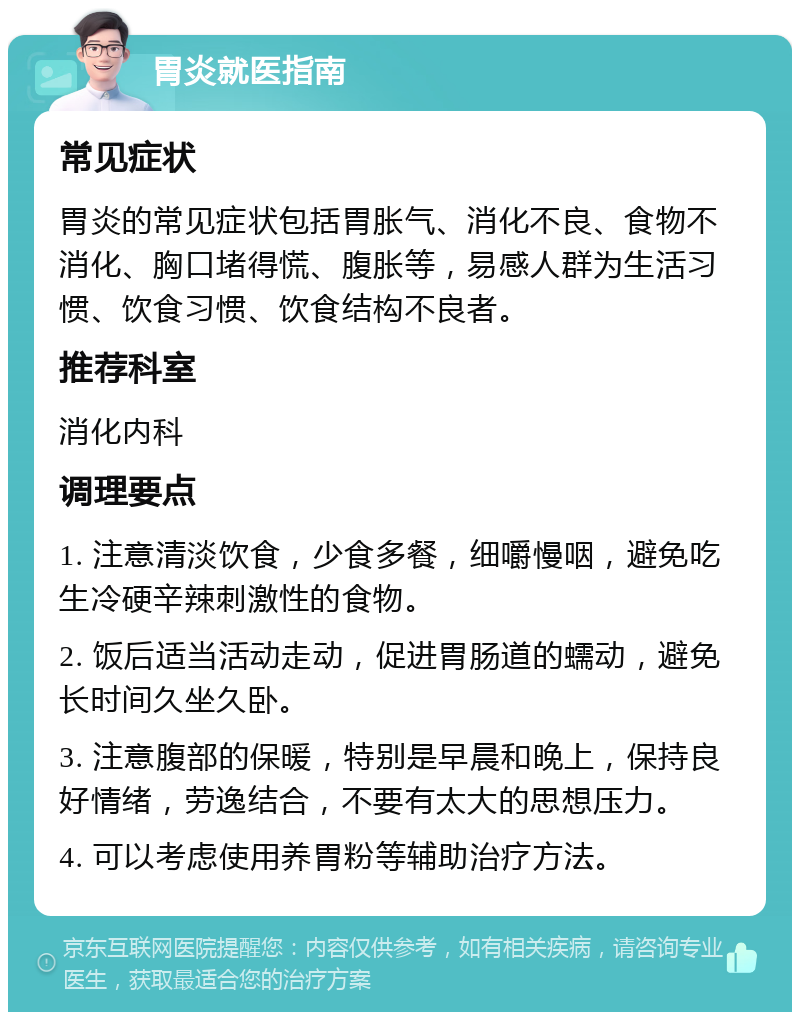 胃炎就医指南 常见症状 胃炎的常见症状包括胃胀气、消化不良、食物不消化、胸口堵得慌、腹胀等，易感人群为生活习惯、饮食习惯、饮食结构不良者。 推荐科室 消化内科 调理要点 1. 注意清淡饮食，少食多餐，细嚼慢咽，避免吃生冷硬辛辣刺激性的食物。 2. 饭后适当活动走动，促进胃肠道的蠕动，避免长时间久坐久卧。 3. 注意腹部的保暖，特别是早晨和晚上，保持良好情绪，劳逸结合，不要有太大的思想压力。 4. 可以考虑使用养胃粉等辅助治疗方法。