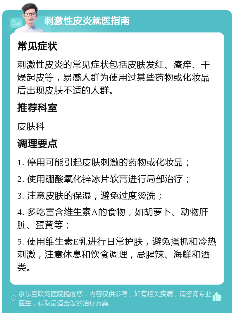 刺激性皮炎就医指南 常见症状 刺激性皮炎的常见症状包括皮肤发红、瘙痒、干燥起皮等，易感人群为使用过某些药物或化妆品后出现皮肤不适的人群。 推荐科室 皮肤科 调理要点 1. 停用可能引起皮肤刺激的药物或化妆品； 2. 使用硼酸氧化锌冰片软膏进行局部治疗； 3. 注意皮肤的保湿，避免过度烫洗； 4. 多吃富含维生素A的食物，如胡萝卜、动物肝脏、蛋黄等； 5. 使用维生素E乳进行日常护肤，避免搔抓和冷热刺激，注意休息和饮食调理，忌腥辣、海鲜和酒类。