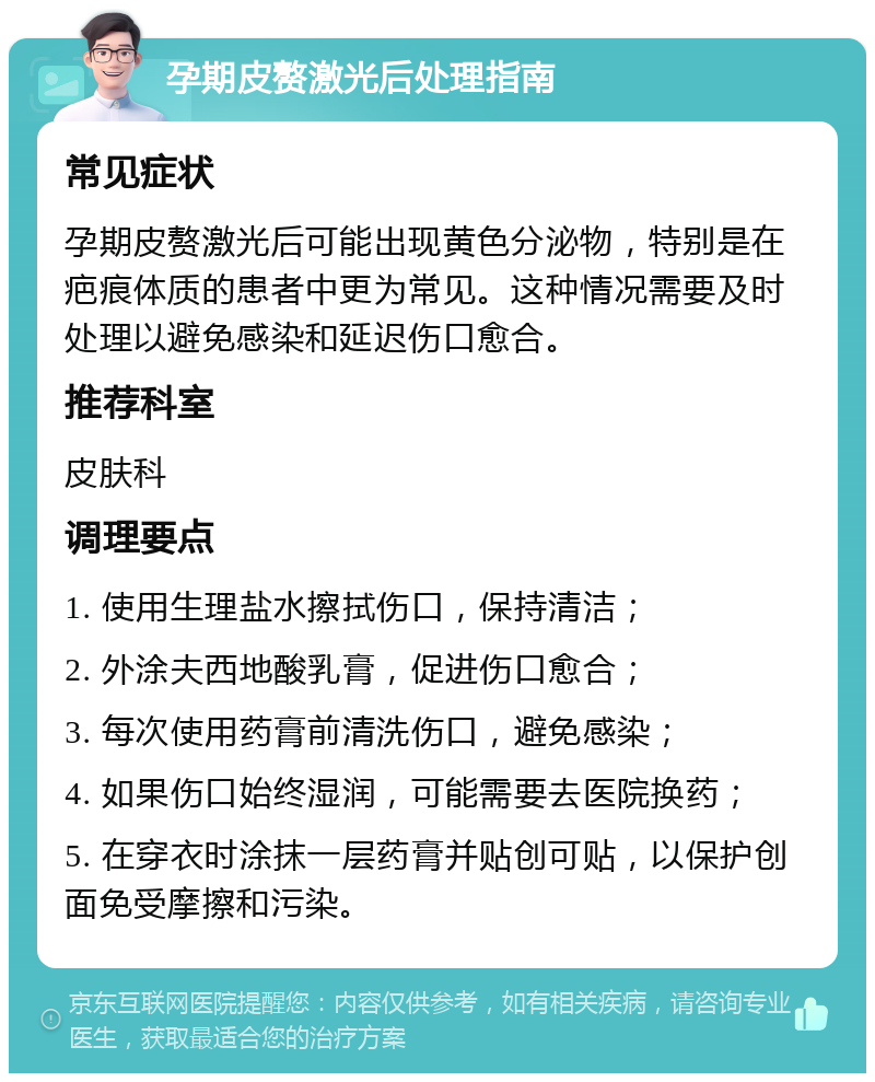 孕期皮赘激光后处理指南 常见症状 孕期皮赘激光后可能出现黄色分泌物，特别是在疤痕体质的患者中更为常见。这种情况需要及时处理以避免感染和延迟伤口愈合。 推荐科室 皮肤科 调理要点 1. 使用生理盐水擦拭伤口，保持清洁； 2. 外涂夫西地酸乳膏，促进伤口愈合； 3. 每次使用药膏前清洗伤口，避免感染； 4. 如果伤口始终湿润，可能需要去医院换药； 5. 在穿衣时涂抹一层药膏并贴创可贴，以保护创面免受摩擦和污染。