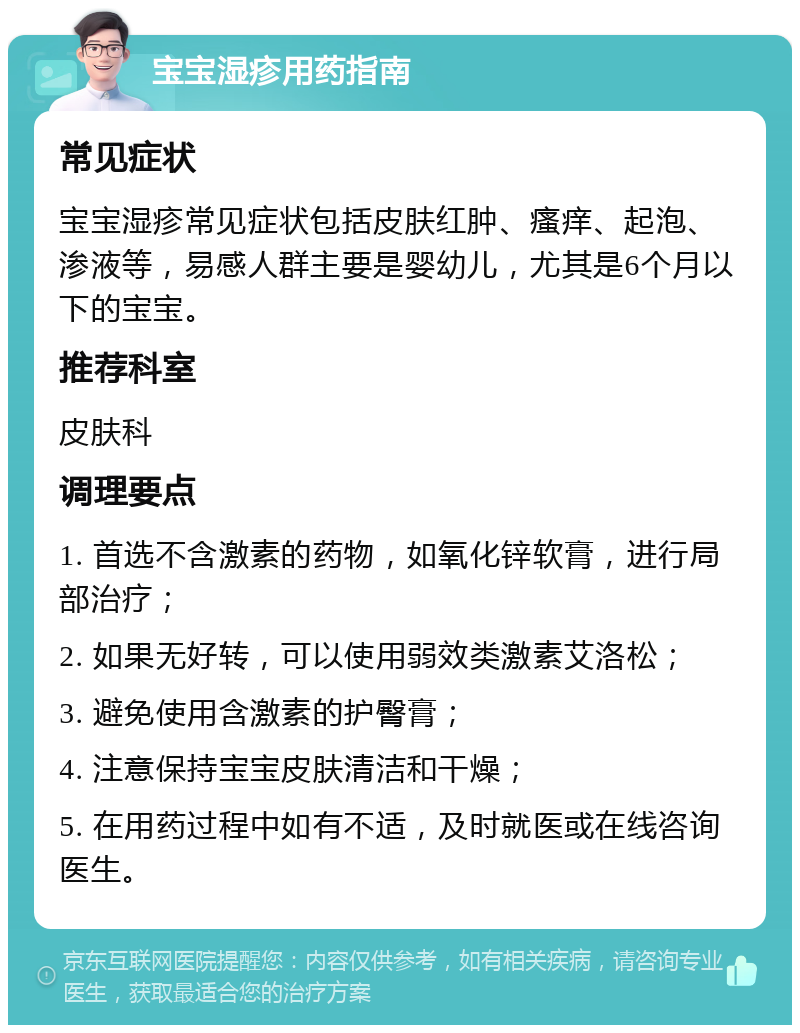 宝宝湿疹用药指南 常见症状 宝宝湿疹常见症状包括皮肤红肿、瘙痒、起泡、渗液等，易感人群主要是婴幼儿，尤其是6个月以下的宝宝。 推荐科室 皮肤科 调理要点 1. 首选不含激素的药物，如氧化锌软膏，进行局部治疗； 2. 如果无好转，可以使用弱效类激素艾洛松； 3. 避免使用含激素的护臀膏； 4. 注意保持宝宝皮肤清洁和干燥； 5. 在用药过程中如有不适，及时就医或在线咨询医生。