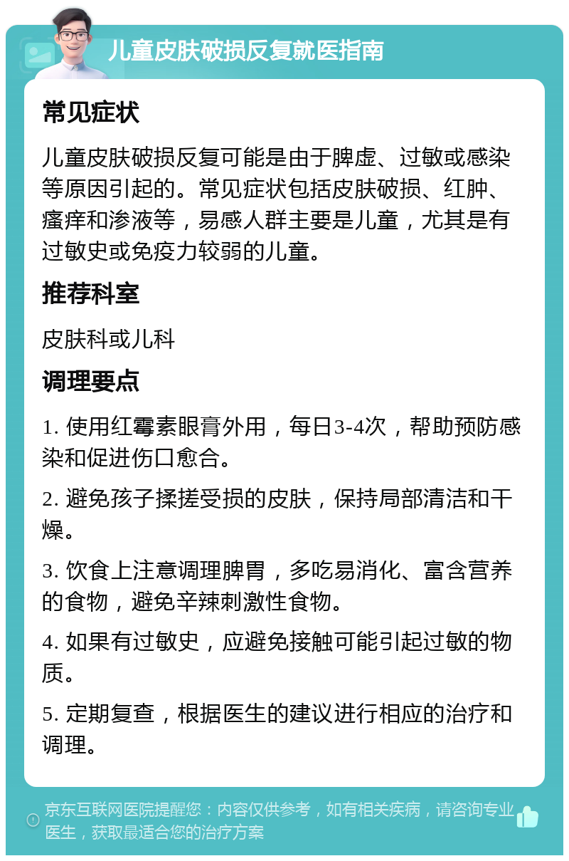 儿童皮肤破损反复就医指南 常见症状 儿童皮肤破损反复可能是由于脾虚、过敏或感染等原因引起的。常见症状包括皮肤破损、红肿、瘙痒和渗液等，易感人群主要是儿童，尤其是有过敏史或免疫力较弱的儿童。 推荐科室 皮肤科或儿科 调理要点 1. 使用红霉素眼膏外用，每日3-4次，帮助预防感染和促进伤口愈合。 2. 避免孩子揉搓受损的皮肤，保持局部清洁和干燥。 3. 饮食上注意调理脾胃，多吃易消化、富含营养的食物，避免辛辣刺激性食物。 4. 如果有过敏史，应避免接触可能引起过敏的物质。 5. 定期复查，根据医生的建议进行相应的治疗和调理。