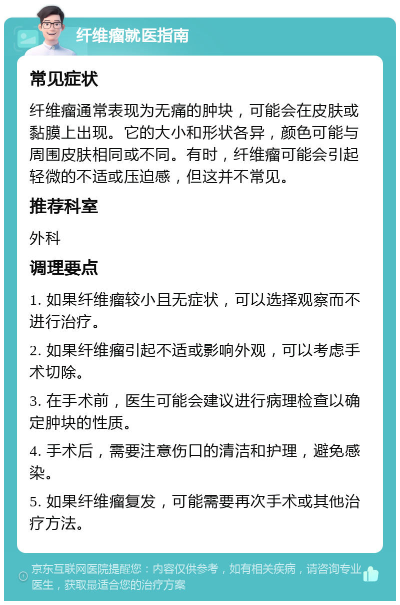 纤维瘤就医指南 常见症状 纤维瘤通常表现为无痛的肿块，可能会在皮肤或黏膜上出现。它的大小和形状各异，颜色可能与周围皮肤相同或不同。有时，纤维瘤可能会引起轻微的不适或压迫感，但这并不常见。 推荐科室 外科 调理要点 1. 如果纤维瘤较小且无症状，可以选择观察而不进行治疗。 2. 如果纤维瘤引起不适或影响外观，可以考虑手术切除。 3. 在手术前，医生可能会建议进行病理检查以确定肿块的性质。 4. 手术后，需要注意伤口的清洁和护理，避免感染。 5. 如果纤维瘤复发，可能需要再次手术或其他治疗方法。